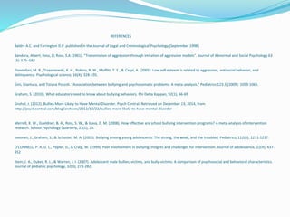 REFERENCES 
Baldry A.C. and Farrington D.P. published in the Journal of Legal and Criminological Psychology (September 1998) 
Bandura, Albert; Ross, D; Ross, S.A (1961). "Transmission of aggression through imitation of aggressive models". Journal of Abnormal and Social Psychology 63 
(3): 575–582 
Donnellan, M. B., Trzesniewski, K. H., Robins, R. W., Moffitt, T. E., & Caspi, A. (2005). Low self-esteem is related to aggression, antisocial behavior, and 
delinquency. Psychological science, 16(4), 328-335. 
Gini, Gianluca, and Tiziana Pozzoli. "Association between bullying and psychosomatic problems: A meta-analysis." Pediatrics 123.3 (2009): 1059-1065. 
Graham, S. (2010). What educators need to know about bullying behaviors. Phi Delta Kappan, 92(1), 66-69 
Grohol, J. (2012). Bullies More Likely to Have Mental Disorder. Psych Central. Retrieved on December 13, 2014, from 
http://psychcentral.com/blog/archives/2012/10/22/bullies-more-likely-to-have-mental-disorder 
Merrell, K. W., Gueldner, B. A., Ross, S. W., & Isava, D. M. (2008). How effective are school bullying intervention programs? A meta-analysis of intervention 
research. School Psychology Quarterly, 23(1), 26. 
Juvonen, J., Graham, S., & Schuster, M. A. (2003). Bullying among young adolescents: The strong, the weak, and the troubled. Pediatrics, 112(6), 1231-1237. 
O'CONNELL, P. A. U. L., Pepler, D., & Craig, W. (1999). Peer involvement in bullying: Insights and challenges for intervention. Journal of adolescence, 22(4), 437- 
452 
. 
Stein, J. A., Dukes, R. L., & Warren, J. I. (2007). Adolescent male bullies, victims, and bully-victims: A comparison of psychosocial and behavioral characteristics. 
Journal of pediatric psychology, 32(3), 273-282. 

