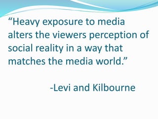 “Heavy exposure to media 
alters the viewers perception of 
social reality in a way that 
matches the media world.” 
-Levi and Kilbourne 
 