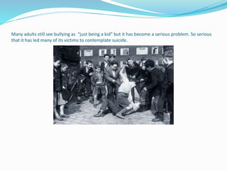 Many adults still see bullying as “just being a kid” but it has become a serious problem. So serious 
that it has led many of its victims to contemplate suicide. 
 