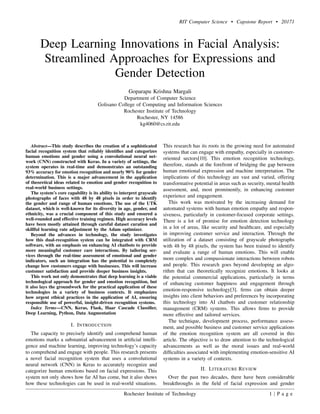 RIT Computer Science • Capstone Report • 20171
Deep Learning Innovations in Facial Analysis:
Streamlined Approaches for Expressions and
Gender Detection
Goparapu Krishna Margali
Department of Computer Science
Golisano College of Computing and Information Sciences
Rochester Institute of Technology
Rochester, NY 14586
kg4060@cs.rit.edu
Abstract—This study describes the creation of a sophisticated
facial recognition system that reliably identifies and categorizes
human emotions and gender using a convolutional neural net-
work (CNN) constructed with Keras. In a variety of settings, the
system operates in real-time and demonstrates an outstanding
93% accuracy for emotion recognition and nearly 90% for gender
determination. This is a major advancement in the application
of theoretical ideas related to emotion and gender recognition to
real-world business settings.
The system’s core capability is its ability to interpret grayscale
photographs of faces with 48 by 48 pixels in order to identify
the gender and range of human emotions. The use of the UTK
dataset, which is well-known for its diversity in age, gender, and
ethnicity, was a crucial component of this study and ensured a
well-rounded and effective training regimen. High accuracy levels
have been mostly attained through careful dataset curation and
skillful learning rate adjustment by the Adam optimizer.
Beyond the advances in technology, the study investigates
how this dual-recognition system can be integrated with CRM
software, with an emphasis on enhancing AI chatbots to provide
more meaningful customer care interactions. By tailoring ser-
vices through the real-time assessment of emotional and gender
indicators, such an integration has the potential to completely
change how customers engage with businesses. This will increase
customer satisfaction and provide deeper business insights.
This work not only demonstrates that deep learning is a viable
technological approach for gender and emotion recognition, but
it also lays the groundwork for the practical application of these
technologies in a variety of business contexts. It emphasizes
how urgent ethical practices in the application of AI, ensuring
responsible use of powerful, insight-driven recognition systems.
Index Terms—CNN, Keras, Flask, Haar Cascade Classifier,
Deep Learning, Python, Data Augmentation
I. INTRODUCTION
The capacity to precisely identify and comprehend human
emotions marks a substantial advancement in artificial intelli-
gence and machine learning, improving technology’s capacity
to comprehend and engage with people. This research presents
a novel facial recognition system that uses a convolutional
neural network (CNN) in Keras to accurately recognize and
categorize human emotions based on facial expressions. This
system not only shows how far AI has come, but it also shows
how these technologies can be used in real-world situations.
This research has its roots in the growing need for automated
systems that can engage with empathy, especially in customer-
oriented sectors[10]. This emotion recognition technology,
therefore, stands at the forefront of bridging the gap between
human emotional expression and machine interpretation. The
implications of this technology are vast and varied, offering
transformative potential in areas such as security, mental health
assessment, and, most prominently, in enhancing customer
experience and engagement.
This work was motivated by the increasing demand for
automated systems with human emotion empathy and respon-
siveness, particularly in customer-focused corporate settings.
There is a lot of promise for emotion detection technology
in a lot of areas, like security and healthcare, and especially
in improving customer service and interaction. Through the
utilization of a dataset consisting of grayscale photographs
with 48 by 48 pixels, the system has been trained to identify
and evaluate a range of human emotions. This will enable
more complex and compassionate interactions between robots
and people. This research goes beyond developing an algo-
rithm that can theoretically recognize emotions. It looks at
the potential commercial applications, particularly in terms
of enhancing customer happiness and engagement through
emotion-responsive technology[3]. firms can obtain deeper
insights into client behaviors and preferences by incorporating
this technology into AI chatbots and customer relationship
management (CRM) systems. This allows firms to provide
more effective and tailored services.
The technique, development process, performance assess-
ment, and possible business and customer service applications
of the emotion recognition system are all covered in this
article. The objective is to draw attention to the technological
advancements as well as the moral issues and real-world
difficulties associated with implementing emotion-sensitive AI
systems in a variety of contexts.
II. LITERATURE REVIEW
Over the past two decades, there have been considerable
breakthroughs in the field of facial expression and gender
Rochester Institute of Technology 1 | P a g e
 