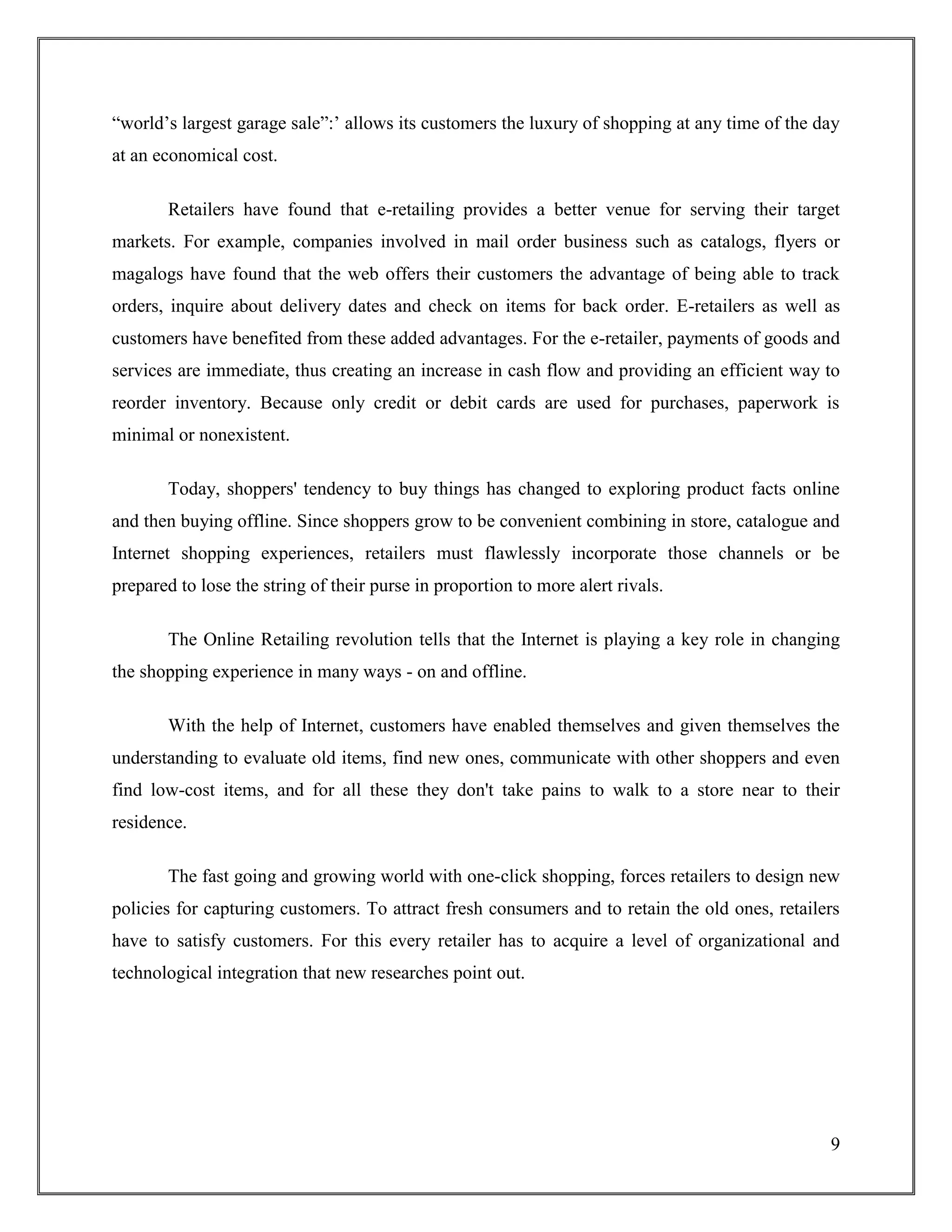 9
“world‟s largest garage sale”:‟ allows its customers the luxury of shopping at any time of the day
at an economical cost.
Retailers have found that e-retailing provides a better venue for serving their target
markets. For example, companies involved in mail order business such as catalogs, flyers or
magalogs have found that the web offers their customers the advantage of being able to track
orders, inquire about delivery dates and check on items for back order. E-retailers as well as
customers have benefited from these added advantages. For the e-retailer, payments of goods and
services are immediate, thus creating an increase in cash flow and providing an efficient way to
reorder inventory. Because only credit or debit cards are used for purchases, paperwork is
minimal or nonexistent.
Today, shoppers' tendency to buy things has changed to exploring product facts online
and then buying offline. Since shoppers grow to be convenient combining in store, catalogue and
Internet shopping experiences, retailers must flawlessly incorporate those channels or be
prepared to lose the string of their purse in proportion to more alert rivals.
The Online Retailing revolution tells that the Internet is playing a key role in changing
the shopping experience in many ways - on and offline.
With the help of Internet, customers have enabled themselves and given themselves the
understanding to evaluate old items, find new ones, communicate with other shoppers and even
find low-cost items, and for all these they don't take pains to walk to a store near to their
residence.
The fast going and growing world with one-click shopping, forces retailers to design new
policies for capturing customers. To attract fresh consumers and to retain the old ones, retailers
have to satisfy customers. For this every retailer has to acquire a level of organizational and
technological integration that new researches point out.
 