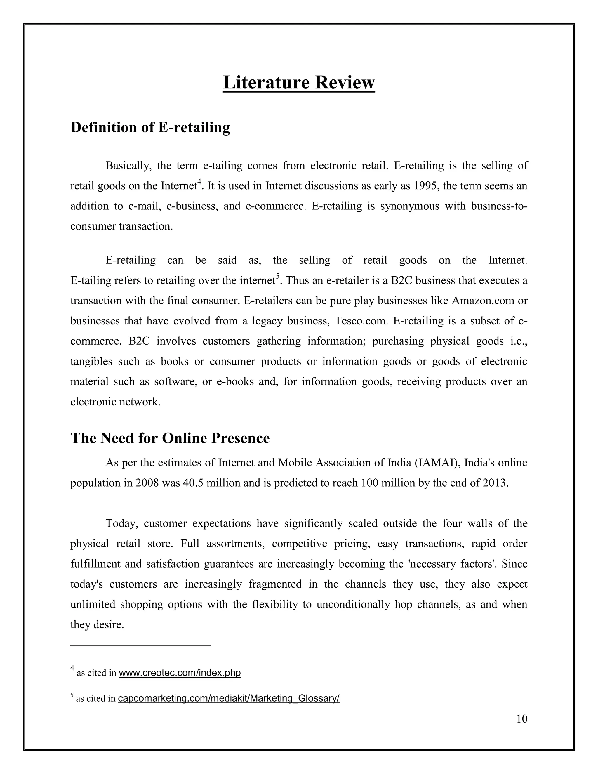 10
Literature Review
Definition of E-retailing
Basically, the term e-tailing comes from electronic retail. E-retailing is the selling of
retail goods on the Internet4
. It is used in Internet discussions as early as 1995, the term seems an
addition to e-mail, e-business, and e-commerce. E-retailing is synonymous with business-to-
consumer transaction.
E-retailing can be said as, the selling of retail goods on the Internet.
E-tailing refers to retailing over the internet5
. Thus an e-retailer is a B2C business that executes a
transaction with the final consumer. E-retailers can be pure play businesses like Amazon.com or
businesses that have evolved from a legacy business, Tesco.com. E-retailing is a subset of e-
commerce. B2C involves customers gathering information; purchasing physical goods i.e.,
tangibles such as books or consumer products or information goods or goods of electronic
material such as software, or e-books and, for information goods, receiving products over an
electronic network.
The Need for Online Presence
As per the estimates of Internet and Mobile Association of India (IAMAI), India's online
population in 2008 was 40.5 million and is predicted to reach 100 million by the end of 2013.
Today, customer expectations have significantly scaled outside the four walls of the
physical retail store. Full assortments, competitive pricing, easy transactions, rapid order
fulfillment and satisfaction guarantees are increasingly becoming the 'necessary factors'. Since
today's customers are increasingly fragmented in the channels they use, they also expect
unlimited shopping options with the flexibility to unconditionally hop channels, as and when
they desire.
4
as cited in www.creotec.com/index.php
5
as cited in capcomarketing.com/mediakit/Marketing_Glossary/
 