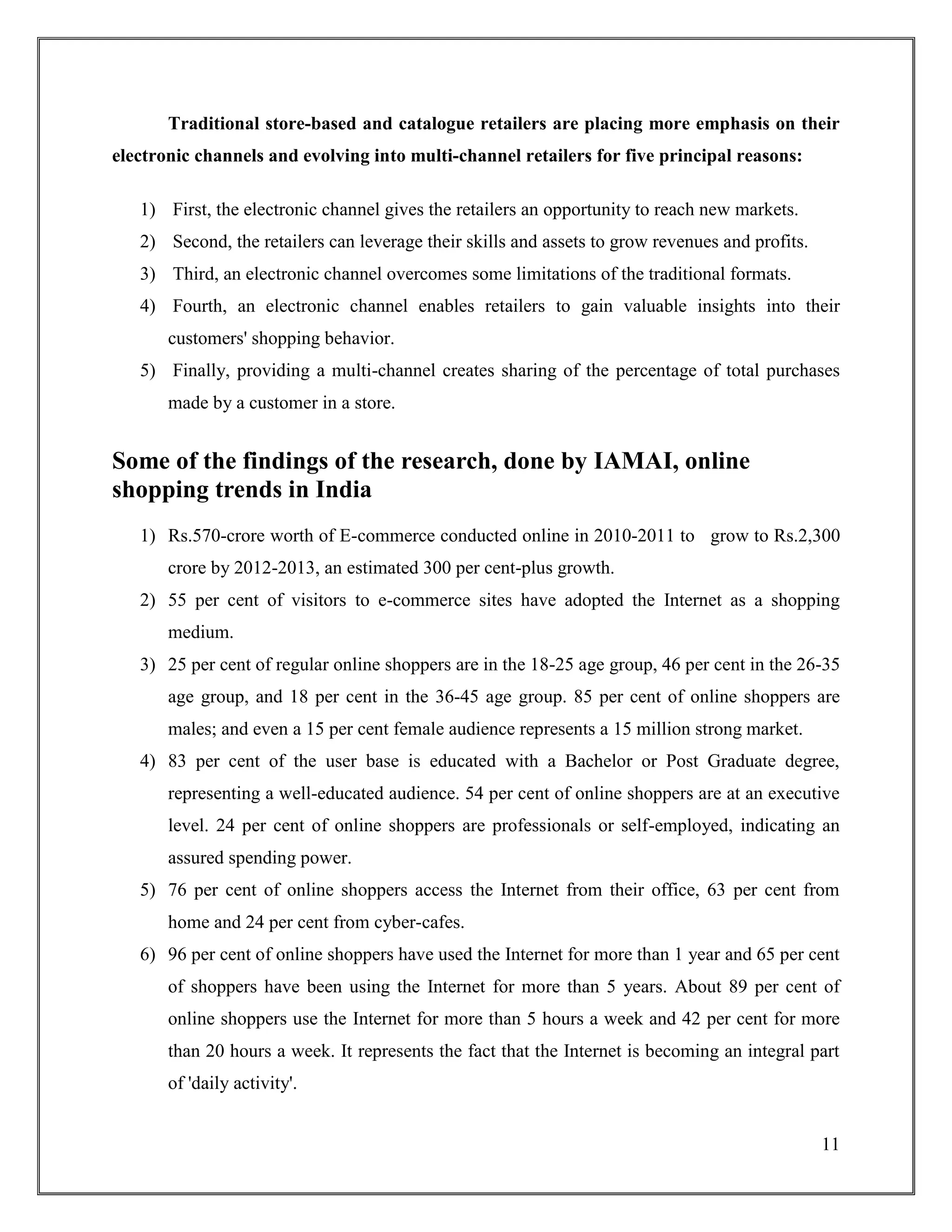 11
Traditional store-based and catalogue retailers are placing more emphasis on their
electronic channels and evolving into multi-channel retailers for five principal reasons:
1) First, the electronic channel gives the retailers an opportunity to reach new markets.
2) Second, the retailers can leverage their skills and assets to grow revenues and profits.
3) Third, an electronic channel overcomes some limitations of the traditional formats.
4) Fourth, an electronic channel enables retailers to gain valuable insights into their
customers' shopping behavior.
5) Finally, providing a multi-channel creates sharing of the percentage of total purchases
made by a customer in a store.
Some of the findings of the research, done by IAMAI, online
shopping trends in India
1) Rs.570-crore worth of E-commerce conducted online in 2010-2011 to grow to Rs.2,300
crore by 2012-2013, an estimated 300 per cent-plus growth.
2) 55 per cent of visitors to e-commerce sites have adopted the Internet as a shopping
medium.
3) 25 per cent of regular online shoppers are in the 18-25 age group, 46 per cent in the 26-35
age group, and 18 per cent in the 36-45 age group. 85 per cent of online shoppers are
males; and even a 15 per cent female audience represents a 15 million strong market.
4) 83 per cent of the user base is educated with a Bachelor or Post Graduate degree,
representing a well-educated audience. 54 per cent of online shoppers are at an executive
level. 24 per cent of online shoppers are professionals or self-employed, indicating an
assured spending power.
5) 76 per cent of online shoppers access the Internet from their office, 63 per cent from
home and 24 per cent from cyber-cafes.
6) 96 per cent of online shoppers have used the Internet for more than 1 year and 65 per cent
of shoppers have been using the Internet for more than 5 years. About 89 per cent of
online shoppers use the Internet for more than 5 hours a week and 42 per cent for more
than 20 hours a week. It represents the fact that the Internet is becoming an integral part
of 'daily activity'.
 