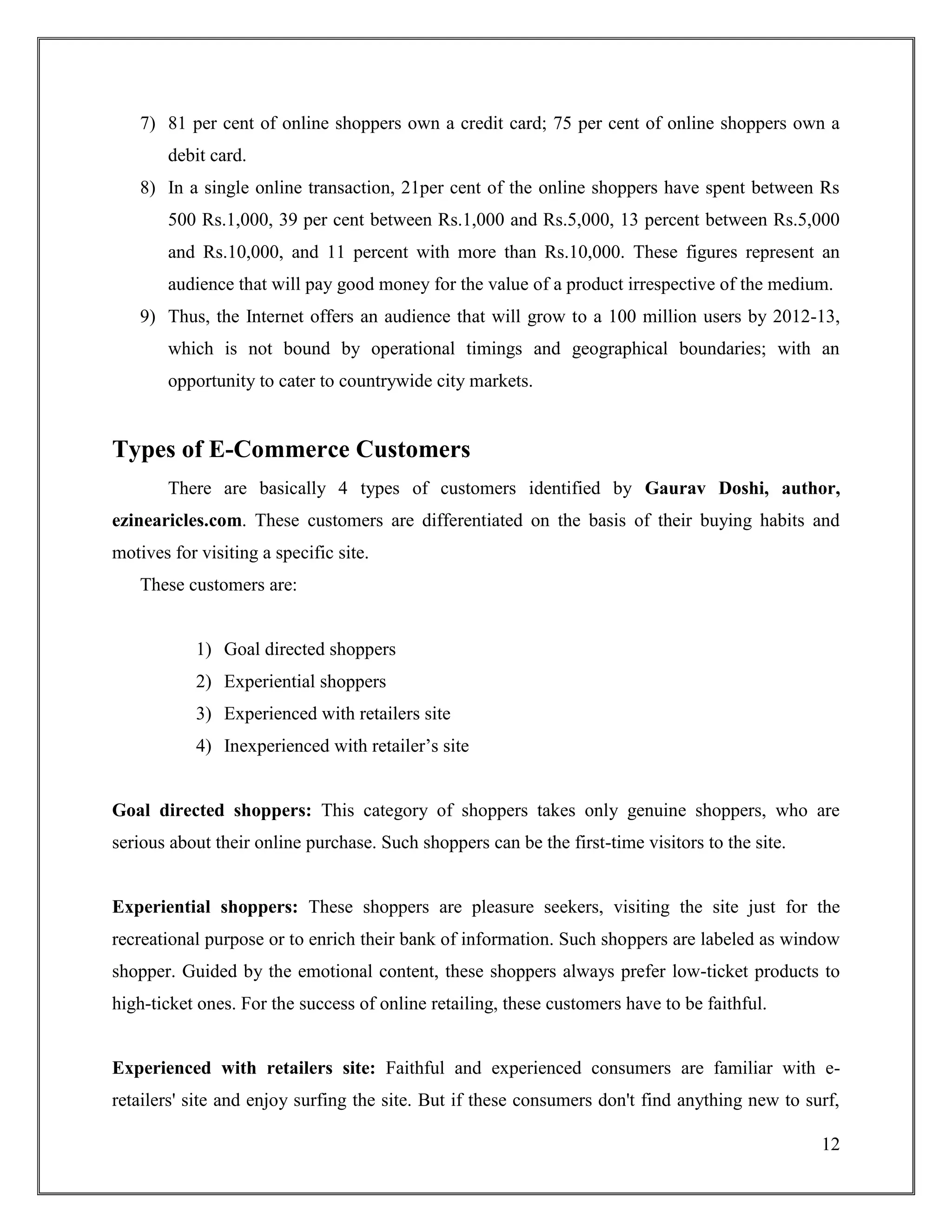 12
7) 81 per cent of online shoppers own a credit card; 75 per cent of online shoppers own a
debit card.
8) In a single online transaction, 21per cent of the online shoppers have spent between Rs
500 Rs.1,000, 39 per cent between Rs.1,000 and Rs.5,000, 13 percent between Rs.5,000
and Rs.10,000, and 11 percent with more than Rs.10,000. These figures represent an
audience that will pay good money for the value of a product irrespective of the medium.
9) Thus, the Internet offers an audience that will grow to a 100 million users by 2012-13,
which is not bound by operational timings and geographical boundaries; with an
opportunity to cater to countrywide city markets.
Types of E-Commerce Customers
There are basically 4 types of customers identified by Gaurav Doshi, author,
ezinearicles.com. These customers are differentiated on the basis of their buying habits and
motives for visiting a specific site.
These customers are:
1) Goal directed shoppers
2) Experiential shoppers
3) Experienced with retailers site
4) Inexperienced with retailer‟s site
Goal directed shoppers: This category of shoppers takes only genuine shoppers, who are
serious about their online purchase. Such shoppers can be the first-time visitors to the site.
Experiential shoppers: These shoppers are pleasure seekers, visiting the site just for the
recreational purpose or to enrich their bank of information. Such shoppers are labeled as window
shopper. Guided by the emotional content, these shoppers always prefer low-ticket products to
high-ticket ones. For the success of online retailing, these customers have to be faithful.
Experienced with retailers site: Faithful and experienced consumers are familiar with e-
retailers' site and enjoy surfing the site. But if these consumers don't find anything new to surf,
 