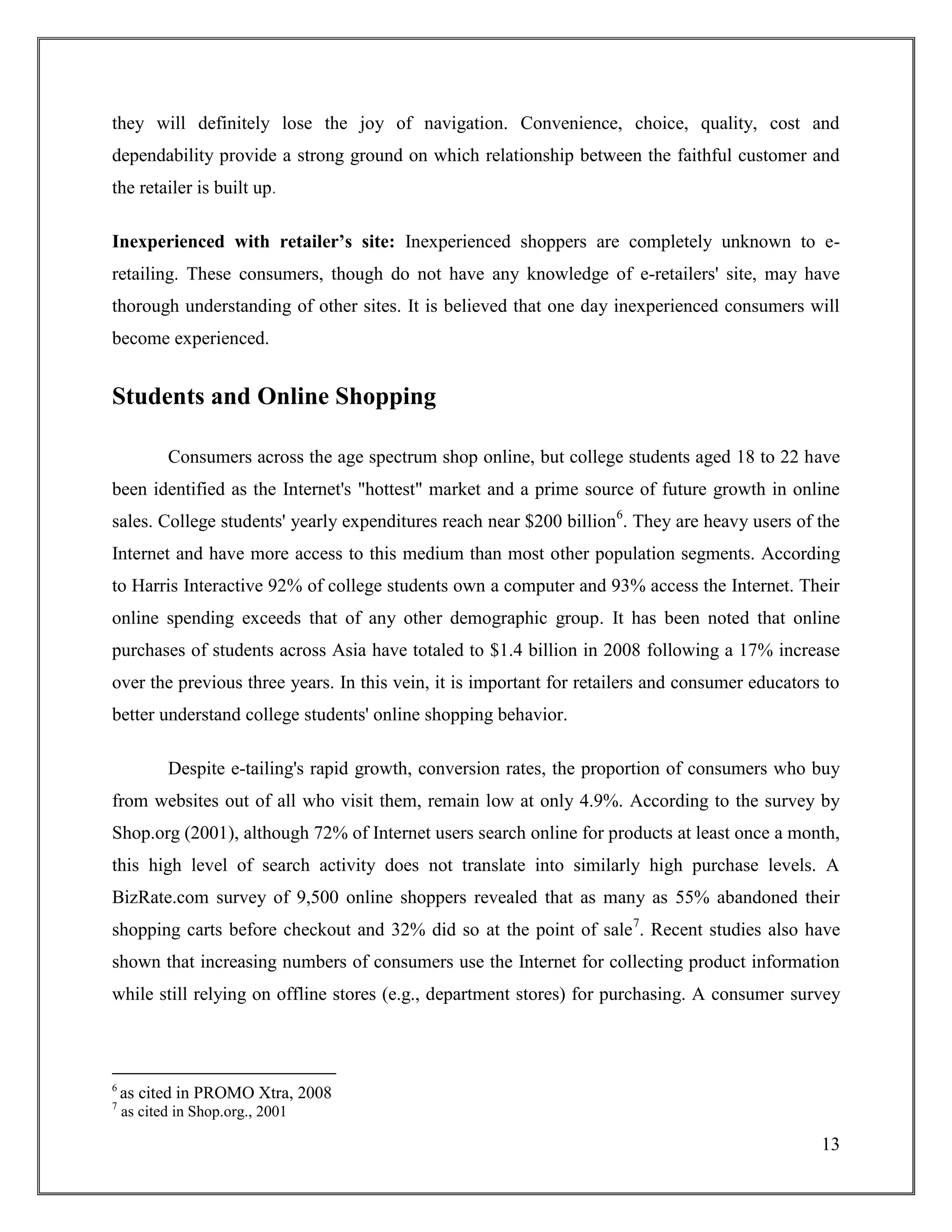 13
they will definitely lose the joy of navigation. Convenience, choice, quality, cost and
dependability provide a strong ground on which relationship between the faithful customer and
the retailer is built up.
Inexperienced with retailer’s site: Inexperienced shoppers are completely unknown to e-
retailing. These consumers, though do not have any knowledge of e-retailers' site, may have
thorough understanding of other sites. It is believed that one day inexperienced consumers will
become experienced.
Students and Online Shopping
Consumers across the age spectrum shop online, but college students aged 18 to 22 have
been identified as the Internet's "hottest" market and a prime source of future growth in online
sales. College students' yearly expenditures reach near $200 billion6
. They are heavy users of the
Internet and have more access to this medium than most other population segments. According
to Harris Interactive 92% of college students own a computer and 93% access the Internet. Their
online spending exceeds that of any other demographic group. It has been noted that online
purchases of students across Asia have totaled to $1.4 billion in 2008 following a 17% increase
over the previous three years. In this vein, it is important for retailers and consumer educators to
better understand college students' online shopping behavior.
Despite e-tailing's rapid growth, conversion rates, the proportion of consumers who buy
from websites out of all who visit them, remain low at only 4.9%. According to the survey by
Shop.org (2001), although 72% of Internet users search online for products at least once a month,
this high level of search activity does not translate into similarly high purchase levels. A
BizRate.com survey of 9,500 online shoppers revealed that as many as 55% abandoned their
shopping carts before checkout and 32% did so at the point of sale7
. Recent studies also have
shown that increasing numbers of consumers use the Internet for collecting product information
while still relying on offline stores (e.g., department stores) for purchasing. A consumer survey
6
as cited in PROMO Xtra, 2008
7
as cited in Shop.org., 2001
 