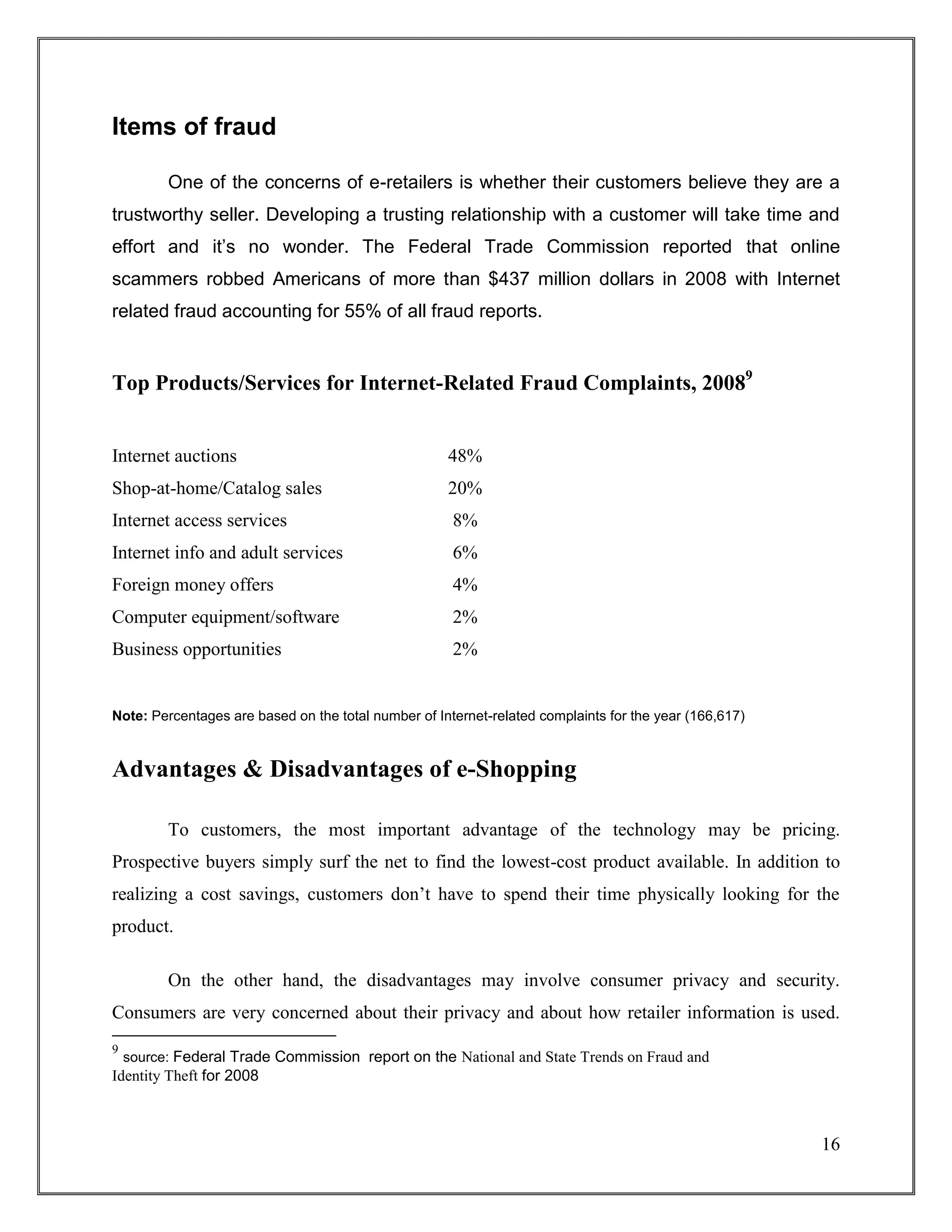 16
Items of fraud
One of the concerns of e-retailers is whether their customers believe they are a
trustworthy seller. Developing a trusting relationship with a customer will take time and
effort and it’s no wonder. The Federal Trade Commission reported that online
scammers robbed Americans of more than $437 million dollars in 2008 with Internet
related fraud accounting for 55% of all fraud reports.
Top Products/Services for Internet-Related Fraud Complaints, 20089
Internet auctions 48%
Shop-at-home/Catalog sales 20%
Internet access services 8%
Internet info and adult services 6%
Foreign money offers 4%
Computer equipment/software 2%
Business opportunities 2%
Note: Percentages are based on the total number of Internet-related complaints for the year (166,617)
Advantages & Disadvantages of e-Shopping
To customers, the most important advantage of the technology may be pricing.
Prospective buyers simply surf the net to find the lowest-cost product available. In addition to
realizing a cost savings, customers don‟t have to spend their time physically looking for the
product.
On the other hand, the disadvantages may involve consumer privacy and security.
Consumers are very concerned about their privacy and about how retailer information is used.
9
source: Federal Trade Commission report on the National and State Trends on Fraud and
Identity Theft for 2008
 