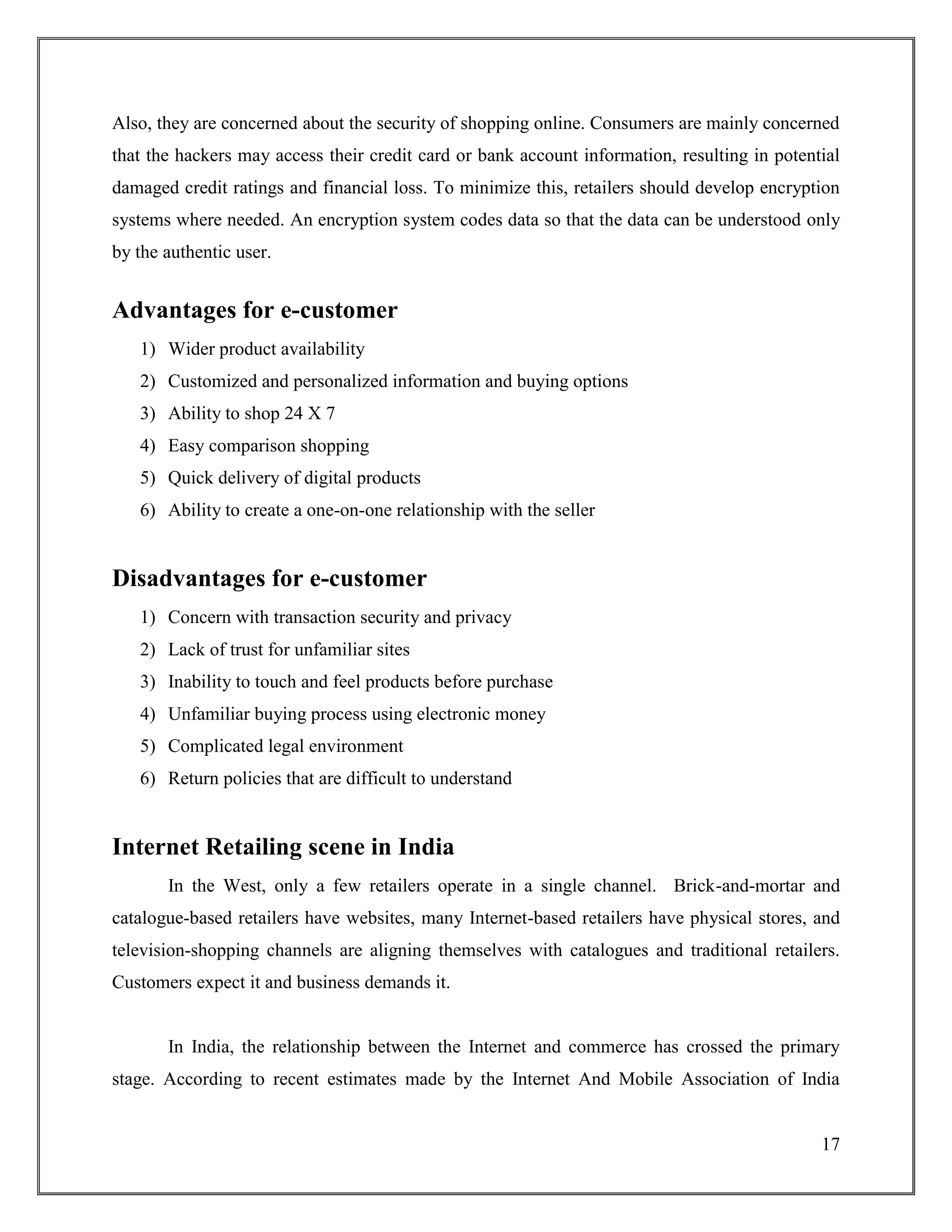 17
Also, they are concerned about the security of shopping online. Consumers are mainly concerned
that the hackers may access their credit card or bank account information, resulting in potential
damaged credit ratings and financial loss. To minimize this, retailers should develop encryption
systems where needed. An encryption system codes data so that the data can be understood only
by the authentic user.
Advantages for e-customer
1) Wider product availability
2) Customized and personalized information and buying options
3) Ability to shop 24 X 7
4) Easy comparison shopping
5) Quick delivery of digital products
6) Ability to create a one-on-one relationship with the seller
Disadvantages for e-customer
1) Concern with transaction security and privacy
2) Lack of trust for unfamiliar sites
3) Inability to touch and feel products before purchase
4) Unfamiliar buying process using electronic money
5) Complicated legal environment
6) Return policies that are difficult to understand
Internet Retailing scene in India
In the West, only a few retailers operate in a single channel. Brick-and-mortar and
catalogue-based retailers have websites, many Internet-based retailers have physical stores, and
television-shopping channels are aligning themselves with catalogues and traditional retailers.
Customers expect it and business demands it.
In India, the relationship between the Internet and commerce has crossed the primary
stage. According to recent estimates made by the Internet And Mobile Association of India
 