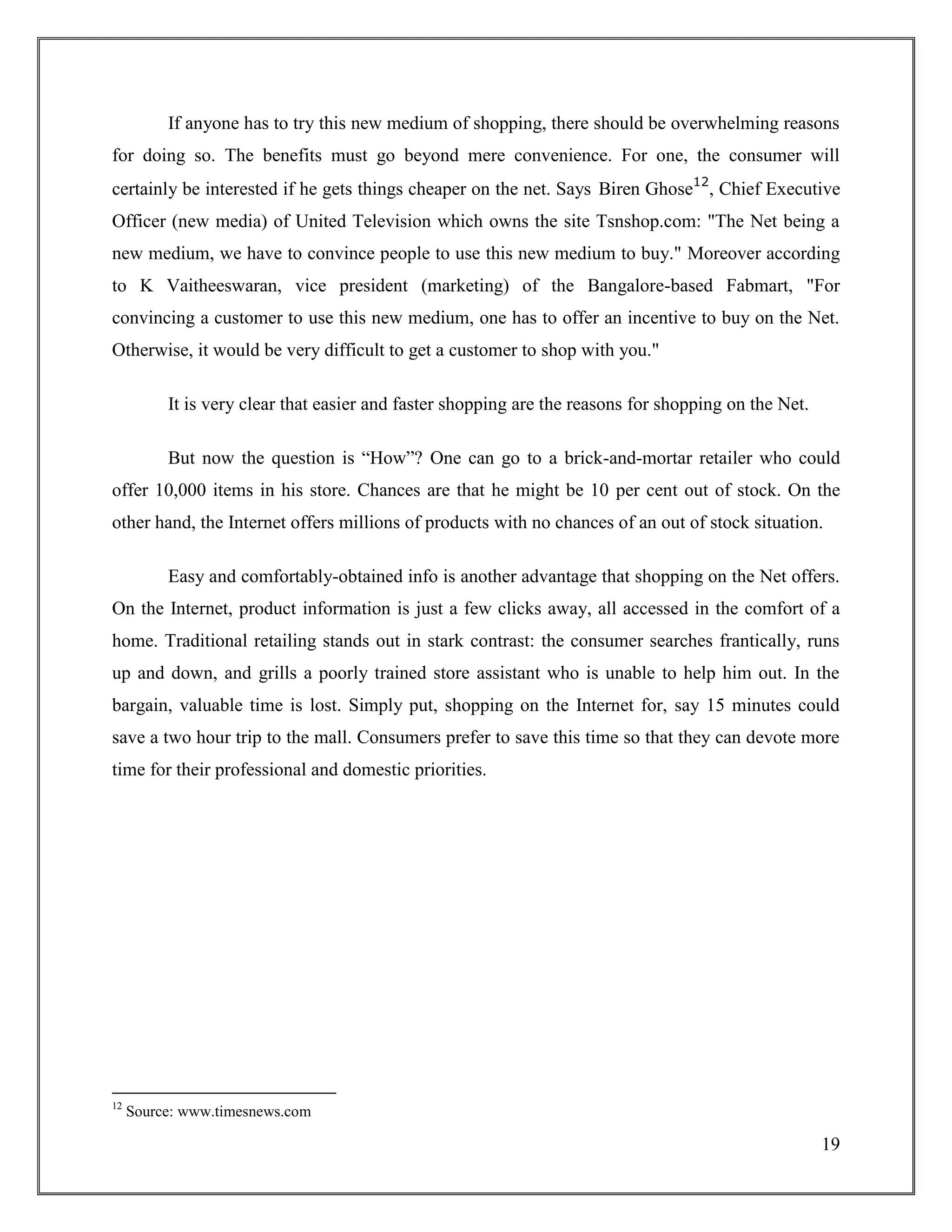 19
If anyone has to try this new medium of shopping, there should be overwhelming reasons
for doing so. The benefits must go beyond mere convenience. For one, the consumer will
certainly be interested if he gets things cheaper on the net. Says Biren Ghose12
, Chief Executive
Officer (new media) of United Television which owns the site Tsnshop.com: "The Net being a
new medium, we have to convince people to use this new medium to buy." Moreover according
to K Vaitheeswaran, vice president (marketing) of the Bangalore-based Fabmart, "For
convincing a customer to use this new medium, one has to offer an incentive to buy on the Net.
Otherwise, it would be very difficult to get a customer to shop with you."
It is very clear that easier and faster shopping are the reasons for shopping on the Net.
But now the question is “How”? One can go to a brick-and-mortar retailer who could
offer 10,000 items in his store. Chances are that he might be 10 per cent out of stock. On the
other hand, the Internet offers millions of products with no chances of an out of stock situation.
Easy and comfortably-obtained info is another advantage that shopping on the Net offers.
On the Internet, product information is just a few clicks away, all accessed in the comfort of a
home. Traditional retailing stands out in stark contrast: the consumer searches frantically, runs
up and down, and grills a poorly trained store assistant who is unable to help him out. In the
bargain, valuable time is lost. Simply put, shopping on the Internet for, say 15 minutes could
save a two hour trip to the mall. Consumers prefer to save this time so that they can devote more
time for their professional and domestic priorities.
12
Source: www.timesnews.com
 