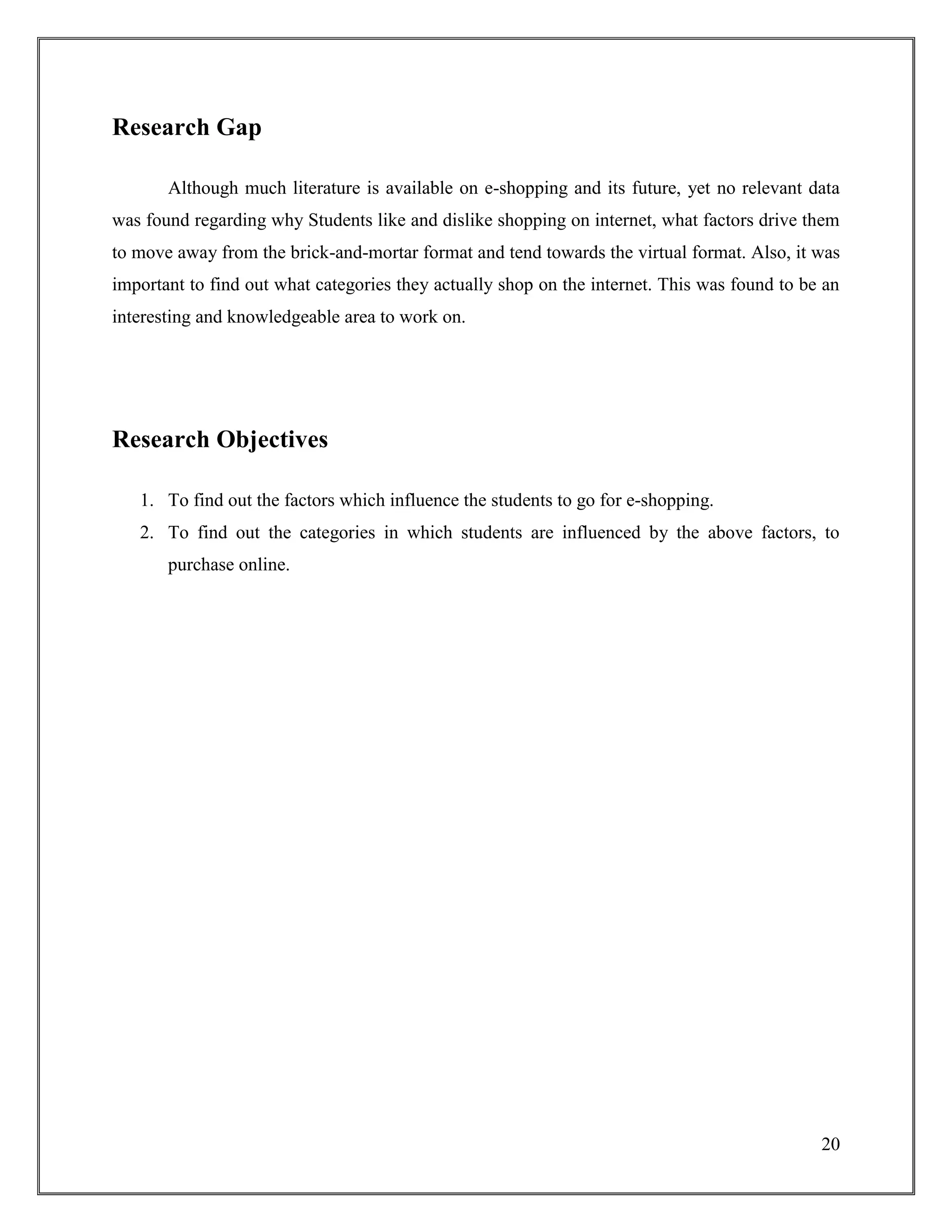 20
Research Gap
Although much literature is available on e-shopping and its future, yet no relevant data
was found regarding why Students like and dislike shopping on internet, what factors drive them
to move away from the brick-and-mortar format and tend towards the virtual format. Also, it was
important to find out what categories they actually shop on the internet. This was found to be an
interesting and knowledgeable area to work on.
Research Objectives
1. To find out the factors which influence the students to go for e-shopping.
2. To find out the categories in which students are influenced by the above factors, to
purchase online.
 