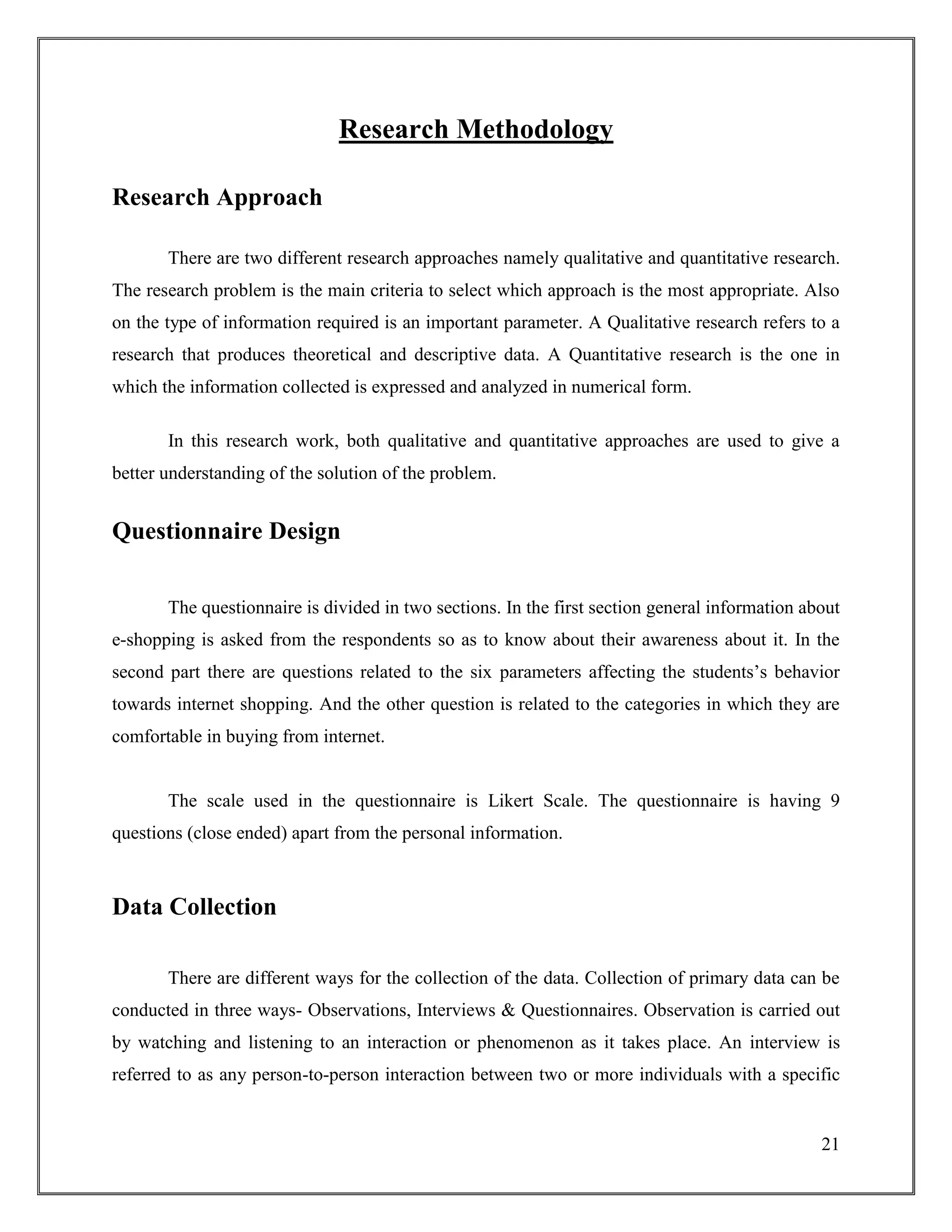 21
Research Methodology
Research Approach
There are two different research approaches namely qualitative and quantitative research.
The research problem is the main criteria to select which approach is the most appropriate. Also
on the type of information required is an important parameter. A Qualitative research refers to a
research that produces theoretical and descriptive data. A Quantitative research is the one in
which the information collected is expressed and analyzed in numerical form.
In this research work, both qualitative and quantitative approaches are used to give a
better understanding of the solution of the problem.
Questionnaire Design
The questionnaire is divided in two sections. In the first section general information about
e-shopping is asked from the respondents so as to know about their awareness about it. In the
second part there are questions related to the six parameters affecting the students‟s behavior
towards internet shopping. And the other question is related to the categories in which they are
comfortable in buying from internet.
The scale used in the questionnaire is Likert Scale. The questionnaire is having 9
questions (close ended) apart from the personal information.
Data Collection
There are different ways for the collection of the data. Collection of primary data can be
conducted in three ways- Observations, Interviews & Questionnaires. Observation is carried out
by watching and listening to an interaction or phenomenon as it takes place. An interview is
referred to as any person-to-person interaction between two or more individuals with a specific
 
