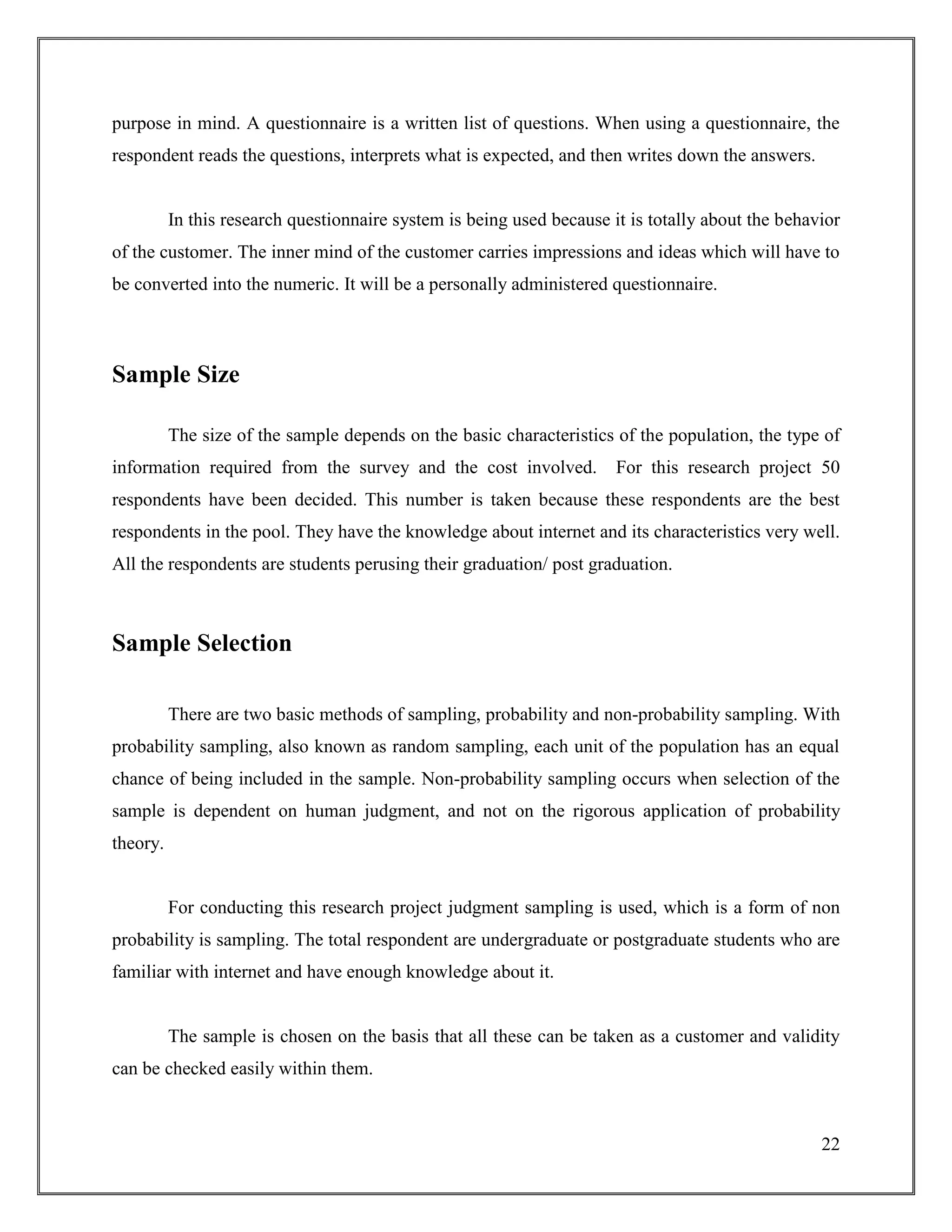22
purpose in mind. A questionnaire is a written list of questions. When using a questionnaire, the
respondent reads the questions, interprets what is expected, and then writes down the answers.
In this research questionnaire system is being used because it is totally about the behavior
of the customer. The inner mind of the customer carries impressions and ideas which will have to
be converted into the numeric. It will be a personally administered questionnaire.
Sample Size
The size of the sample depends on the basic characteristics of the population, the type of
information required from the survey and the cost involved. For this research project 50
respondents have been decided. This number is taken because these respondents are the best
respondents in the pool. They have the knowledge about internet and its characteristics very well.
All the respondents are students perusing their graduation/ post graduation.
Sample Selection
There are two basic methods of sampling, probability and non-probability sampling. With
probability sampling, also known as random sampling, each unit of the population has an equal
chance of being included in the sample. Non-probability sampling occurs when selection of the
sample is dependent on human judgment, and not on the rigorous application of probability
theory.
For conducting this research project judgment sampling is used, which is a form of non
probability is sampling. The total respondent are undergraduate or postgraduate students who are
familiar with internet and have enough knowledge about it.
The sample is chosen on the basis that all these can be taken as a customer and validity
can be checked easily within them.
 
