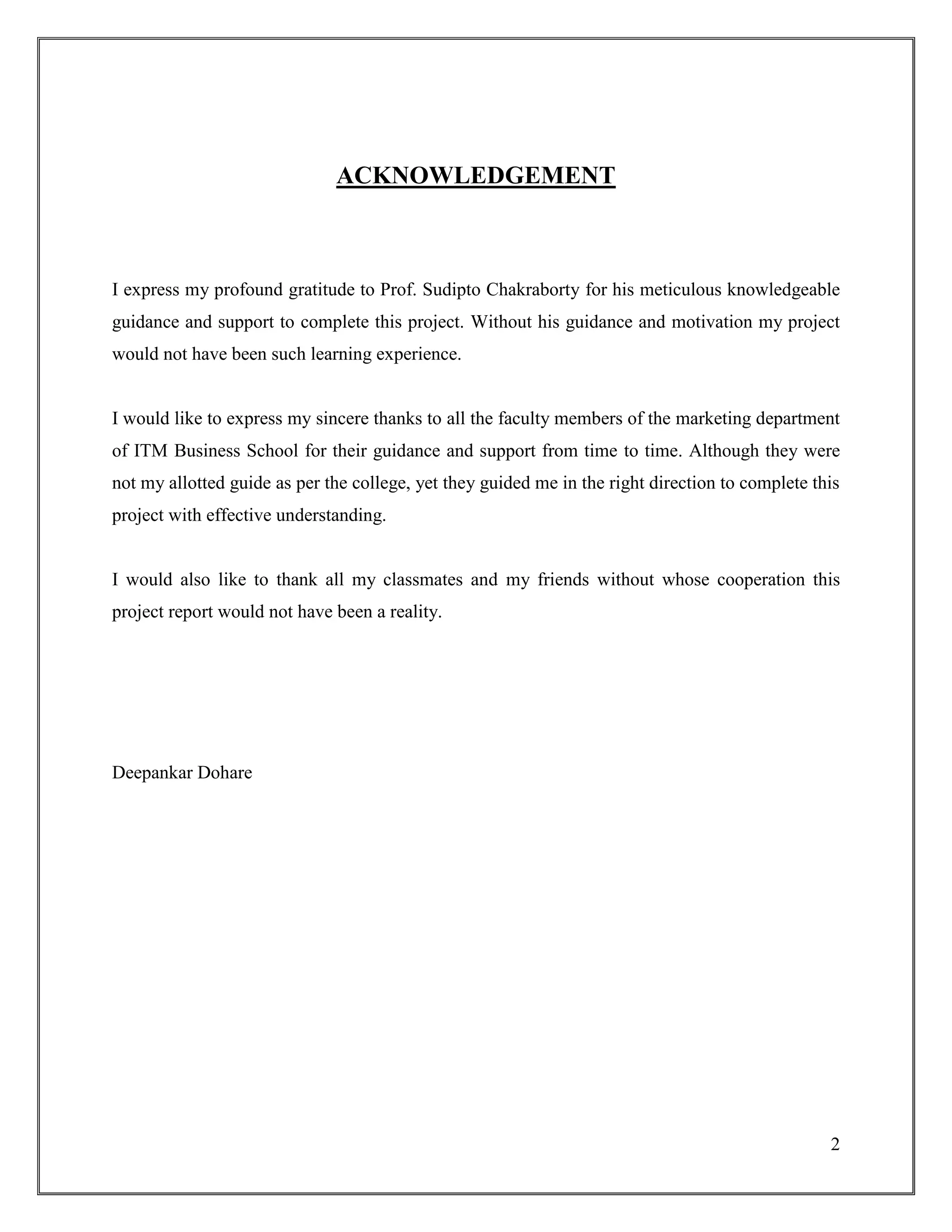 2
ACKNOWLEDGEMENT
I express my profound gratitude to Prof. Sudipto Chakraborty for his meticulous knowledgeable
guidance and support to complete this project. Without his guidance and motivation my project
would not have been such learning experience.
I would like to express my sincere thanks to all the faculty members of the marketing department
of ITM Business School for their guidance and support from time to time. Although they were
not my allotted guide as per the college, yet they guided me in the right direction to complete this
project with effective understanding.
I would also like to thank all my classmates and my friends without whose cooperation this
project report would not have been a reality.
Deepankar Dohare
 