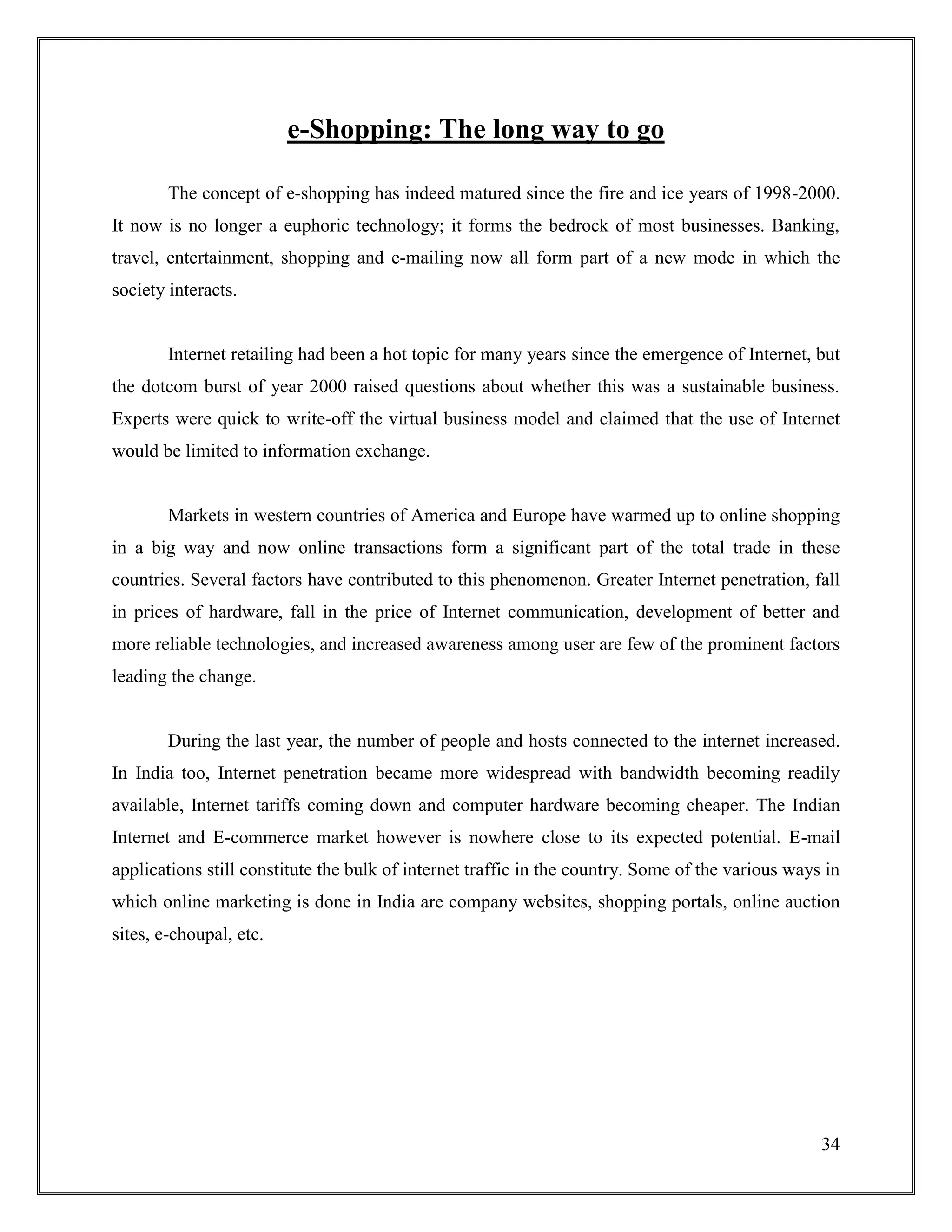 34
e-Shopping: The long way to go
The concept of e-shopping has indeed matured since the fire and ice years of 1998-2000.
It now is no longer a euphoric technology; it forms the bedrock of most businesses. Banking,
travel, entertainment, shopping and e-mailing now all form part of a new mode in which the
society interacts.
Internet retailing had been a hot topic for many years since the emergence of Internet, but
the dotcom burst of year 2000 raised questions about whether this was a sustainable business.
Experts were quick to write-off the virtual business model and claimed that the use of Internet
would be limited to information exchange.
Markets in western countries of America and Europe have warmed up to online shopping
in a big way and now online transactions form a significant part of the total trade in these
countries. Several factors have contributed to this phenomenon. Greater Internet penetration, fall
in prices of hardware, fall in the price of Internet communication, development of better and
more reliable technologies, and increased awareness among user are few of the prominent factors
leading the change.
During the last year, the number of people and hosts connected to the internet increased.
In India too, Internet penetration became more widespread with bandwidth becoming readily
available, Internet tariffs coming down and computer hardware becoming cheaper. The Indian
Internet and E-commerce market however is nowhere close to its expected potential. E-mail
applications still constitute the bulk of internet traffic in the country. Some of the various ways in
which online marketing is done in India are company websites, shopping portals, online auction
sites, e-choupal, etc.
 