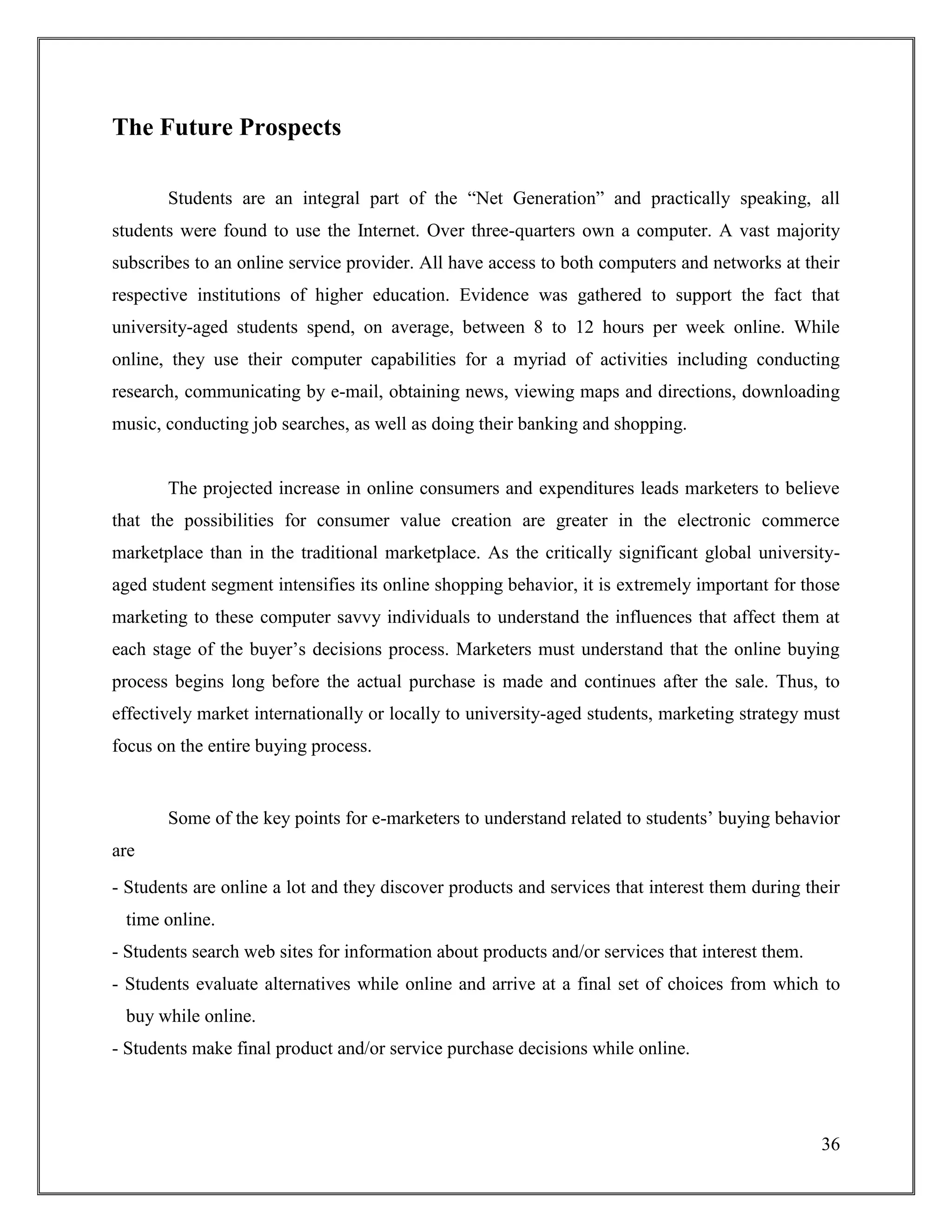 36
The Future Prospects
Students are an integral part of the “Net Generation” and practically speaking, all
students were found to use the Internet. Over three-quarters own a computer. A vast majority
subscribes to an online service provider. All have access to both computers and networks at their
respective institutions of higher education. Evidence was gathered to support the fact that
university-aged students spend, on average, between 8 to 12 hours per week online. While
online, they use their computer capabilities for a myriad of activities including conducting
research, communicating by e-mail, obtaining news, viewing maps and directions, downloading
music, conducting job searches, as well as doing their banking and shopping.
The projected increase in online consumers and expenditures leads marketers to believe
that the possibilities for consumer value creation are greater in the electronic commerce
marketplace than in the traditional marketplace. As the critically significant global university-
aged student segment intensifies its online shopping behavior, it is extremely important for those
marketing to these computer savvy individuals to understand the influences that affect them at
each stage of the buyer‟s decisions process. Marketers must understand that the online buying
process begins long before the actual purchase is made and continues after the sale. Thus, to
effectively market internationally or locally to university-aged students, marketing strategy must
focus on the entire buying process.
Some of the key points for e-marketers to understand related to students‟ buying behavior
are
- Students are online a lot and they discover products and services that interest them during their
time online.
- Students search web sites for information about products and/or services that interest them.
- Students evaluate alternatives while online and arrive at a final set of choices from which to
buy while online.
- Students make final product and/or service purchase decisions while online.
 