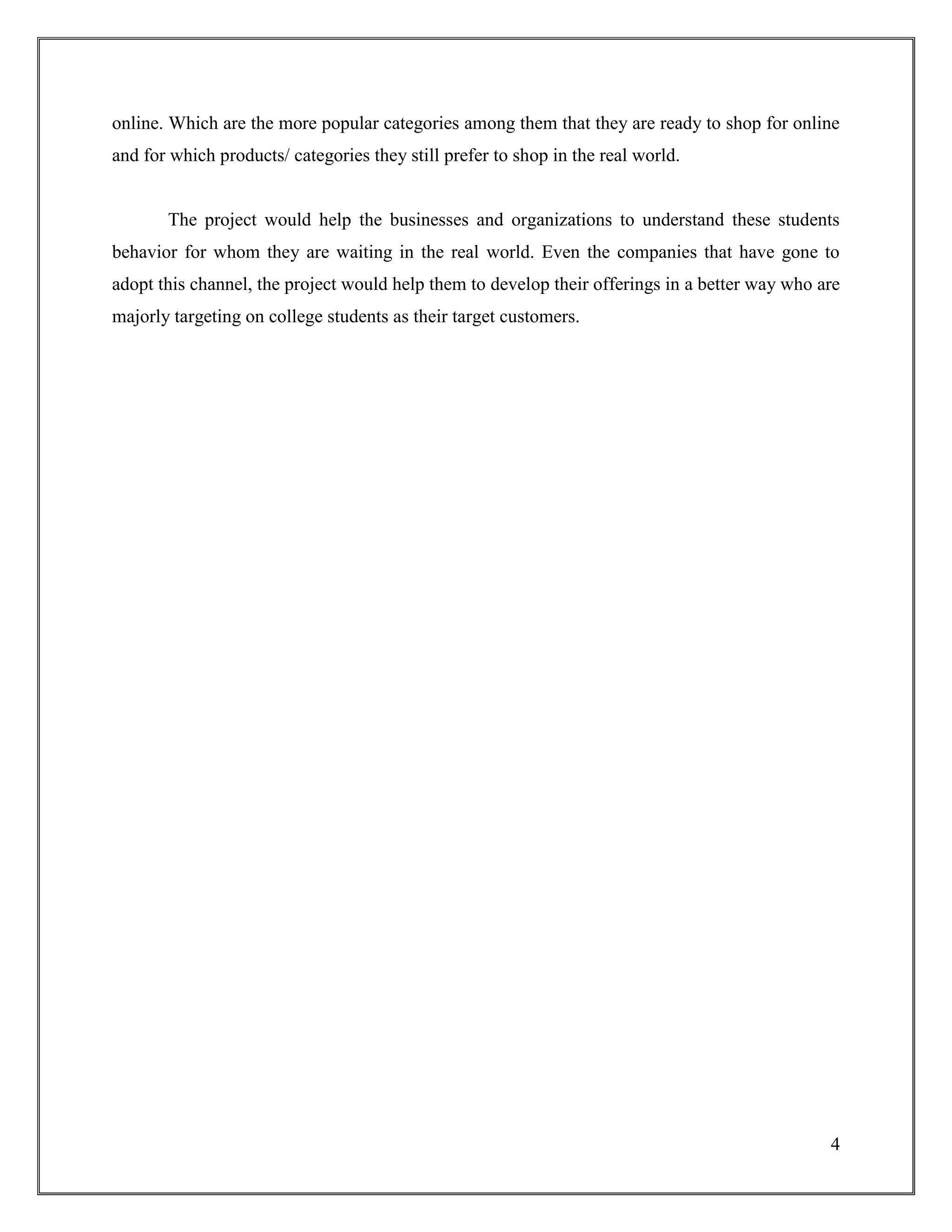 4
online. Which are the more popular categories among them that they are ready to shop for online
and for which products/ categories they still prefer to shop in the real world.
The project would help the businesses and organizations to understand these students
behavior for whom they are waiting in the real world. Even the companies that have gone to
adopt this channel, the project would help them to develop their offerings in a better way who are
majorly targeting on college students as their target customers.
 