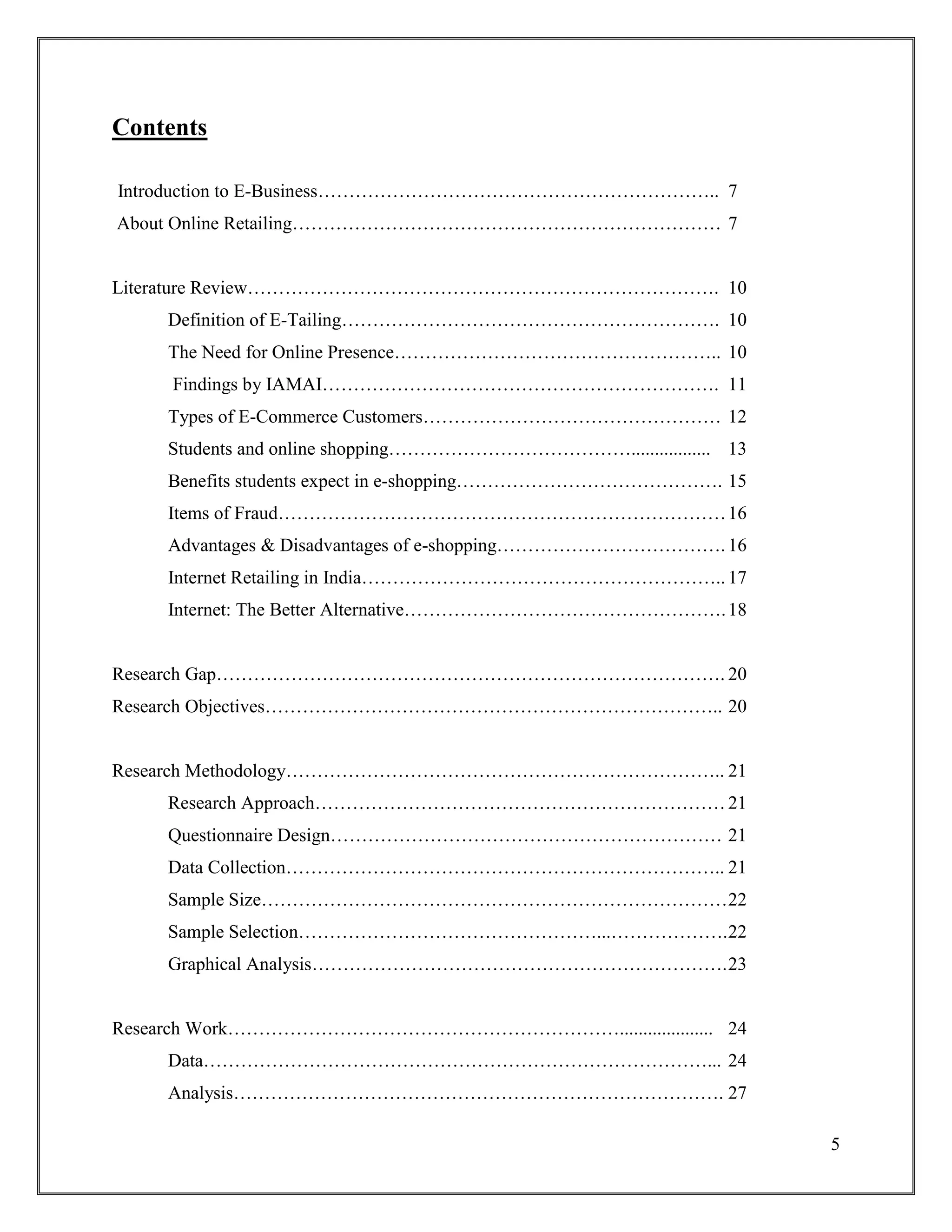5
Contents
Introduction to E-Business……………………………………………………….. 7
About Online Retailing…………………………………………………………… 7
Literature Review…………………………………………………………………. 10
Definition of E-Tailing……………………………………………………. 10
The Need for Online Presence…………………………………………….. 10
Findings by IAMAI………………………………………………………. 11
Types of E-Commerce Customers………………………………………… 12
Students and online shopping…………………………………................. 13
Benefits students expect in e-shopping……………………………………. 15
Items of Fraud………………………………………………………………16
Advantages & Disadvantages of e-shopping………………………………. 16
Internet Retailing in India………………………………………………….. 17
Internet: The Better Alternative…………………………………………….18
Research Gap………………………………………………………………………. 20
Research Objectives……………………………………………………………….. 20
Research Methodology…………………………………………………………….. 21
Research Approach…………………………………………………………21
Questionnaire Design……………………………………………………… 21
Data Collection…………………………………………………………….. 21
Sample Size…………………………………………………………………22
Sample Selection…………………………………………...……………….22
Graphical Analysis………………………………………………………….23
Research Work……………………………………………………….................... 24
Data………………………………………………………………………... 24
Analysis……………………………………………………………………. 27
 