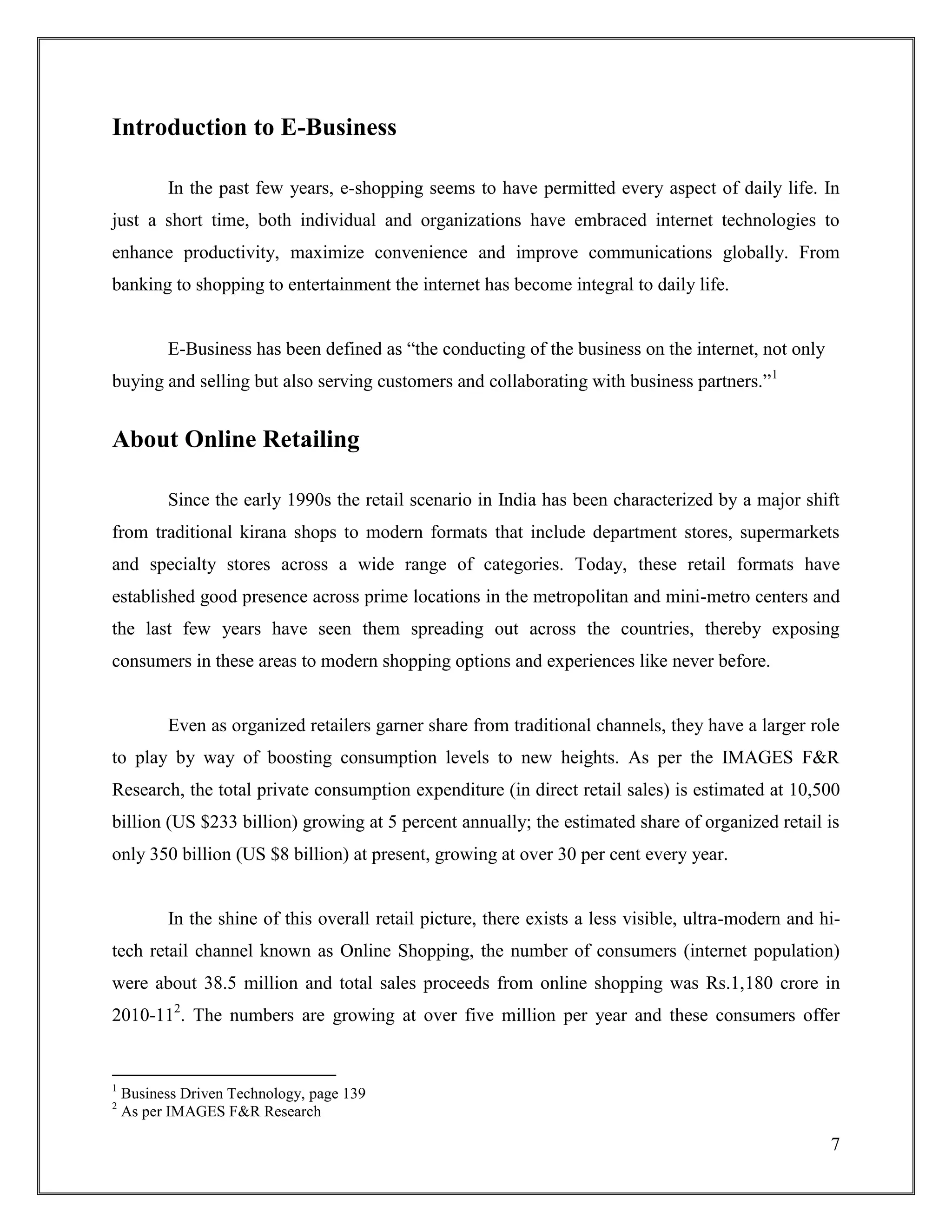 7
Introduction to E-Business
In the past few years, e-shopping seems to have permitted every aspect of daily life. In
just a short time, both individual and organizations have embraced internet technologies to
enhance productivity, maximize convenience and improve communications globally. From
banking to shopping to entertainment the internet has become integral to daily life.
E-Business has been defined as “the conducting of the business on the internet, not only
buying and selling but also serving customers and collaborating with business partners.”1
About Online Retailing
Since the early 1990s the retail scenario in India has been characterized by a major shift
from traditional kirana shops to modern formats that include department stores, supermarkets
and specialty stores across a wide range of categories. Today, these retail formats have
established good presence across prime locations in the metropolitan and mini-metro centers and
the last few years have seen them spreading out across the countries, thereby exposing
consumers in these areas to modern shopping options and experiences like never before.
Even as organized retailers garner share from traditional channels, they have a larger role
to play by way of boosting consumption levels to new heights. As per the IMAGES F&R
Research, the total private consumption expenditure (in direct retail sales) is estimated at 10,500
billion (US $233 billion) growing at 5 percent annually; the estimated share of organized retail is
only 350 billion (US $8 billion) at present, growing at over 30 per cent every year.
In the shine of this overall retail picture, there exists a less visible, ultra-modern and hi-
tech retail channel known as Online Shopping, the number of consumers (internet population)
were about 38.5 million and total sales proceeds from online shopping was Rs.1,180 crore in
2010-112
. The numbers are growing at over five million per year and these consumers offer
1
Business Driven Technology, page 139
2
As per IMAGES F&R Research
 