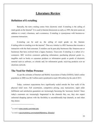 10
Literature Review
Definition of E-retailing
Basically, the term e-tailing comes from electronic retail. E-retailing is the selling of
retail goods on the Internet4
. It is used in Internet discussions as early as 1995, the term seems an
addition to e-mail, e-business, and e-commerce. E-retailing is synonymous with business-to-
consumer transaction.
E-retailing can be said as, the selling of retail goods on the Internet.
E-tailing refers to retailing over the internet5
. Thus an e-retailer is a B2C business that executes a
transaction with the final consumer. E-retailers can be pure play businesses like Amazon.com or
businesses that have evolved from a legacy business, Tesco.com. E-retailing is a subset of e-
commerce. B2C involves customers gathering information; purchasing physical goods i.e.,
tangibles such as books or consumer products or information goods or goods of electronic
material such as software, or e-books and, for information goods, receiving products over an
electronic network.
The Need for Online Presence
As per the estimates of Internet and Mobile Association of India (IAMAI), India's online
population in 2008 was 40.5 million and is predicted to reach 100 million by the end of 2013.
Today, customer expectations have significantly scaled outside the four walls of the
physical retail store. Full assortments, competitive pricing, easy transactions, rapid order
fulfillment and satisfaction guarantees are increasingly becoming the 'necessary factors'. Since
today's customers are increasingly fragmented in the channels they use, they also expect
unlimited shopping options with the flexibility to unconditionally hop channels, as and when
they desire.
4
as cited in www.creotec.com/index.php
5
as cited in capcomarketing.com/mediakit/Marketing_Glossary/
 
