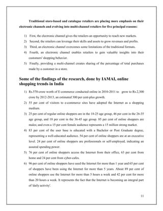 11
Traditional store-based and catalogue retailers are placing more emphasis on their
electronic channels and evolving into multi-channel retailers for five principal reasons:
1) First, the electronic channel gives the retailers an opportunity to reach new markets.
2) Second, the retailers can leverage their skills and assets to grow revenues and profits.
3) Third, an electronic channel overcomes some limitations of the traditional formats.
4) Fourth, an electronic channel enables retailers to gain valuable insights into their
customers' shopping behavior.
5) Finally, providing a multi-channel creates sharing of the percentage of total purchases
made by a customer in a store.
Some of the findings of the research, done by IAMAI, online
shopping trends in India
1) Rs.570-crore worth of E-commerce conducted online in 2010-2011 to grow to Rs.2,300
crore by 2012-2013, an estimated 300 per cent-plus growth.
2) 55 per cent of visitors to e-commerce sites have adopted the Internet as a shopping
medium.
3) 25 per cent of regular online shoppers are in the 18-25 age group, 46 per cent in the 26-35
age group, and 18 per cent in the 36-45 age group. 85 per cent of online shoppers are
males; and even a 15 per cent female audience represents a 15 million strong market.
4) 83 per cent of the user base is educated with a Bachelor or Post Graduate degree,
representing a well-educated audience. 54 per cent of online shoppers are at an executive
level. 24 per cent of online shoppers are professionals or self-employed, indicating an
assured spending power.
5) 76 per cent of online shoppers access the Internet from their office, 63 per cent from
home and 24 per cent from cyber-cafes.
6) 96 per cent of online shoppers have used the Internet for more than 1 year and 65 per cent
of shoppers have been using the Internet for more than 5 years. About 89 per cent of
online shoppers use the Internet for more than 5 hours a week and 42 per cent for more
than 20 hours a week. It represents the fact that the Internet is becoming an integral part
of 'daily activity'.
 
