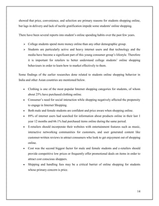 14
showed that price, convenience, and selection are primary reasons for students shopping online,
but lags in delivery and lack of tactile gratification impede some students' online shopping.
There have been several reports into student‟s online spending habits over the past few years.
 College students spend more money online than any other demographic group.
 Students are particularly active and heavy internet users and that technology and the
media have become a significant part of this young consumer group‟s lifestyle. Therefore
it is important for retailers to better understand college students‟ online shopping
behaviours in order to learn how to market effectively to them.
Some findings of the earlier researches done related to students online shopping behavior in
India and other Asian countries are mentioned below.
Clothing is one of the most popular Internet shopping categories for students, of whom
about 25% have purchased clothing online.
Consumer‟s need for social interaction while shopping negatively affected the propensity
to engage in Internet Shopping.
Both male and female students are confident and price aware when shopping online.
89% of internet users had searched for information about products online in their last 1
year 12 months and 66.1% had purchased items online during the same period.
E-retailers should incorporate their websites with entertainment features such as music,
interactive networking communities for customers, and user generated content like
customer-written reviews to attract consumers who look to get enjoyment out of shopping
online.
Cost was the second biggest factor for male and female students and e-retailers should
provide competitive low prices or frequently offer promotional deals on items in order to
attract cost conscious shoppers.
Shipping and handling fees may be a critical barrier of online shopping for students
whose primary concern is price.
 