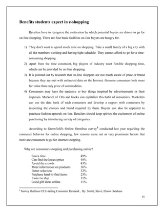 15
Benefits students expect in e-shopping
Retailers have to recognize the motivation by which potential buyers are driven to go for
on-line shopping. There are four basic facilities on-line buyers are hungry for.
1) They don't want to spend much time on shopping. Take a small family of a big city with
all the members working and having tight schedule. They cannot afford to go for a time-
consuming shopping.
2) Apart from the time constraint, big players of industry want flexible shopping time,
which can be provided by on-line shopping.
3) It is pointed out by research that on-line shoppers are not much aware of price or brand
because they are met with unlimited data on the Internet. Genuine consumers look more
for value than only price of commodities.
4) Consumers may have the tendency to buy things inspired by advertisements or their
impulses. Marketer of CDs and books can capitalize this habit of consumers. Marketers
can use the data bank of such consumers and develop a rapport with consumers by
inspecting the choices and brand required by them. Buyers can also be appealed to
purchase fashion apparels on-line. Retailers should keep spirited the excitement of online
purchasing by introducing variety of categories.
According to Greenfield's Online Omnibus survey8
conducted last year regarding the
consumer behavior for online shopping, few reasons came out as very prominent factors that
motivate consumers to go for internet shopping.
Why are consumers shopping and purchasing online?
Saves time 49%
Can find the lowest price 48%
Avoid the crowds 43%
More information on products 36%
Better selection 32%
Purchase hard-to-find items 23%
Easier to ship 11%
Good gift ideas online 11%
8
Survey Outlines CE E-tailing Consumer Demand., By: Smith, Steve, Ebsco Database
 