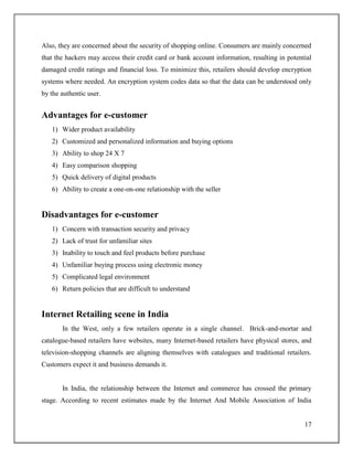 17
Also, they are concerned about the security of shopping online. Consumers are mainly concerned
that the hackers may access their credit card or bank account information, resulting in potential
damaged credit ratings and financial loss. To minimize this, retailers should develop encryption
systems where needed. An encryption system codes data so that the data can be understood only
by the authentic user.
Advantages for e-customer
1) Wider product availability
2) Customized and personalized information and buying options
3) Ability to shop 24 X 7
4) Easy comparison shopping
5) Quick delivery of digital products
6) Ability to create a one-on-one relationship with the seller
Disadvantages for e-customer
1) Concern with transaction security and privacy
2) Lack of trust for unfamiliar sites
3) Inability to touch and feel products before purchase
4) Unfamiliar buying process using electronic money
5) Complicated legal environment
6) Return policies that are difficult to understand
Internet Retailing scene in India
In the West, only a few retailers operate in a single channel. Brick-and-mortar and
catalogue-based retailers have websites, many Internet-based retailers have physical stores, and
television-shopping channels are aligning themselves with catalogues and traditional retailers.
Customers expect it and business demands it.
In India, the relationship between the Internet and commerce has crossed the primary
stage. According to recent estimates made by the Internet And Mobile Association of India
 