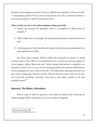 18
(IAMAI), online shopping crossed Rs.570 crore in 2008-09 and reached Rs.1,180 crore in 2010-
11, representing a growth of 107 per cent over the previous year. This is expected to double in a
year's time and reach Rs. 2,300 crore by the end of 2013.
There are three key drivers for online shopping catching up in India.
1) Internet and increased PC penetration which is accompanied by falling prices of
computers.10
2) India's middle-class is developing, with growing purchasing power and limited personal
time.
3) Increasing usage of credit and debit cards coupled with a growing young population who
spend significant time online.
The Future Group formerly Pantaloon Retail had announced the launch of e-tailing
concept, started in May 2006, at www.futurebazaar.com, to tap into the growing segment of
online shoppers. Kishore Biyani had said, “Online retailing could provide a completely new
dimension to retail. There is a new and fast emerging population of customers called Netizens
who are spending more time in front of their PCs. We looked at this opportunity and hence our
foray in the e-tailing space. We aim to earn Rs. 300 crore from this venture in the next one year.
We will provide everything, everywhere, every time to every Indian customer in the most
profitable manner.”11
Internet: The Better Alternative
After so much of study, the question is why would the common man of India go for
internet shopping? What is the incentive to try a new medium of shopping?
10
Pricing the technology, 2006
11
Source: www.financialexpress .com
 