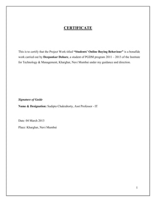 1
CERTIFICATE
This is to certify that the Project Work titled “Students’ Online Buying Behaviour” is a bonafide
work carried out by Deepankar Dohare, a student of PGDM program 2011 – 2013 of the Institute
for Technology & Management, Kharghar, Navi Mumbai under my guidance and direction.
Signature of Guide
Name & Designation: Sudipto Chakraborty, Asst Professor - IT
Date: 04 March 2013
Place: Kharghar, Navi Mumbai
 