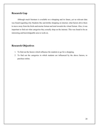20
Research Gap
Although much literature is available on e-shopping and its future, yet no relevant data
was found regarding why Students like and dislike shopping on internet, what factors drive them
to move away from the brick-and-mortar format and tend towards the virtual format. Also, it was
important to find out what categories they actually shop on the internet. This was found to be an
interesting and knowledgeable area to work on.
Research Objectives
1. To find out the factors which influence the students to go for e-shopping.
2. To find out the categories in which students are influenced by the above factors, to
purchase online.
 