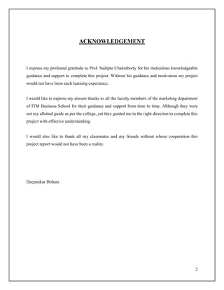 2
ACKNOWLEDGEMENT
I express my profound gratitude to Prof. Sudipto Chakraborty for his meticulous knowledgeable
guidance and support to complete this project. Without his guidance and motivation my project
would not have been such learning experience.
I would like to express my sincere thanks to all the faculty members of the marketing department
of ITM Business School for their guidance and support from time to time. Although they were
not my allotted guide as per the college, yet they guided me in the right direction to complete this
project with effective understanding.
I would also like to thank all my classmates and my friends without whose cooperation this
project report would not have been a reality.
Deepankar Dohare
 