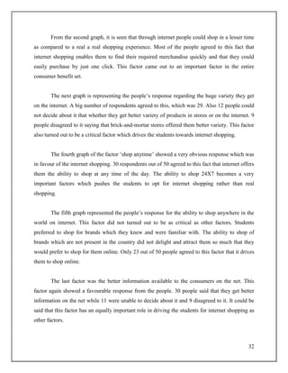 32
From the second graph, it is seen that through internet people could shop in a lesser time
as compared to a real a real shopping experience. Most of the people agreed to this fact that
internet shopping enables them to find their required merchandise quickly and that they could
easily purchase by just one click. This factor came out to an important factor in the entire
consumer benefit set.
The next graph is representing the people‟s response regarding the huge variety they get
on the internet. A big number of respondents agreed to this, which was 29. Also 12 people could
not decide about it that whether they get better variety of products in stores or on the internet. 9
people disagreed to it saying that brick-and-mortar stores offered them better variety. This factor
also turned out to be a critical factor which drives the students towards internet shopping.
The fourth graph of the factor „shop anytime‟ showed a very obvious response which was
in favour of the internet shopping. 30 respondents out of 50 agreed to this fact that internet offers
them the ability to shop at any time of the day. The ability to shop 24X7 becomes a very
important factors which pushes the students to opt for internet shopping rather than real
shopping.
The fifth graph represented the people‟s response for the ability to shop anywhere in the
world on internet. This factor did not turned out to be as critical as other factors. Students
preferred to shop for brands which they knew and were familiar with. The ability to shop of
brands which are not present in the country did not delight and attract them so much that they
would prefer to shop for them online. Only 23 out of 50 people agreed to this factor that it drives
them to shop online.
The last factor was the better information available to the consumers on the net. This
factor again showed a favourable response from the people. 30 people said that they get better
information on the net while 11 were unable to decide about it and 9 disagreed to it. It could be
said that this factor has an equally important role in driving the students for internet shopping as
other factors.
 