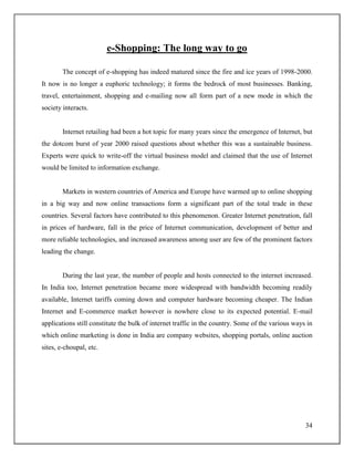 34
e-Shopping: The long way to go
The concept of e-shopping has indeed matured since the fire and ice years of 1998-2000.
It now is no longer a euphoric technology; it forms the bedrock of most businesses. Banking,
travel, entertainment, shopping and e-mailing now all form part of a new mode in which the
society interacts.
Internet retailing had been a hot topic for many years since the emergence of Internet, but
the dotcom burst of year 2000 raised questions about whether this was a sustainable business.
Experts were quick to write-off the virtual business model and claimed that the use of Internet
would be limited to information exchange.
Markets in western countries of America and Europe have warmed up to online shopping
in a big way and now online transactions form a significant part of the total trade in these
countries. Several factors have contributed to this phenomenon. Greater Internet penetration, fall
in prices of hardware, fall in the price of Internet communication, development of better and
more reliable technologies, and increased awareness among user are few of the prominent factors
leading the change.
During the last year, the number of people and hosts connected to the internet increased.
In India too, Internet penetration became more widespread with bandwidth becoming readily
available, Internet tariffs coming down and computer hardware becoming cheaper. The Indian
Internet and E-commerce market however is nowhere close to its expected potential. E-mail
applications still constitute the bulk of internet traffic in the country. Some of the various ways in
which online marketing is done in India are company websites, shopping portals, online auction
sites, e-choupal, etc.
 