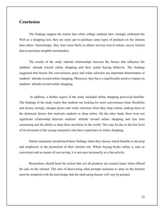35
Conclusion
The findings support the notion that while college students have strongly embraced the
Web as a shopping tool, they are more apt to purchase some types of products on the internet
than others. Interestingly, they were most likely to obtain services (travel tickets, movie tickets)
than to purchase tangible merchandise.
The results of the study indicate relationships between the factors that influence the
students‟ attitude toward online shopping and their actual buying behavior. The findings
suggested that factors like convenience, price and wider selection are important determinants of
students‟ attitude toward online shopping. Moreover, they have a significantly positive impact on
students‟ attitude toward online shopping.
In addition, a further aspect of the study included online shopping perceived benefits.
The findings of the study imply that students are looking for more convenience (time flexibility
and money saving), cheaper prices and wider selection when they shop online, making them as
the dominant factors that motivate students to shop online. On the other hand, there were not
significant relationship between students‟ attitude toward online shopping and less time
consuming and the ability to shop from anywhere in the world. This may be due to the low level
of involvement of the young consumers who have experience in online shopping.
Online merchants should heed these findings when they choose which benefits to develop
and emphasize in the promotion of their internet site. Where buying books online is seen as
convenient and as means of cost saving, it is not seen necessarily as a fun activity.
Researchers should heed the notion that not all products are created equal when offered
for sale on the internet. The idea of discovering what prompts someone to shop on the Internet
must be tempered with the knowledge that the motivating factors will vary by product.
 
