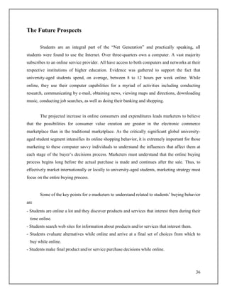 36
The Future Prospects
Students are an integral part of the “Net Generation” and practically speaking, all
students were found to use the Internet. Over three-quarters own a computer. A vast majority
subscribes to an online service provider. All have access to both computers and networks at their
respective institutions of higher education. Evidence was gathered to support the fact that
university-aged students spend, on average, between 8 to 12 hours per week online. While
online, they use their computer capabilities for a myriad of activities including conducting
research, communicating by e-mail, obtaining news, viewing maps and directions, downloading
music, conducting job searches, as well as doing their banking and shopping.
The projected increase in online consumers and expenditures leads marketers to believe
that the possibilities for consumer value creation are greater in the electronic commerce
marketplace than in the traditional marketplace. As the critically significant global university-
aged student segment intensifies its online shopping behavior, it is extremely important for those
marketing to these computer savvy individuals to understand the influences that affect them at
each stage of the buyer‟s decisions process. Marketers must understand that the online buying
process begins long before the actual purchase is made and continues after the sale. Thus, to
effectively market internationally or locally to university-aged students, marketing strategy must
focus on the entire buying process.
Some of the key points for e-marketers to understand related to students‟ buying behavior
are
- Students are online a lot and they discover products and services that interest them during their
time online.
- Students search web sites for information about products and/or services that interest them.
- Students evaluate alternatives while online and arrive at a final set of choices from which to
buy while online.
- Students make final product and/or service purchase decisions while online.
 