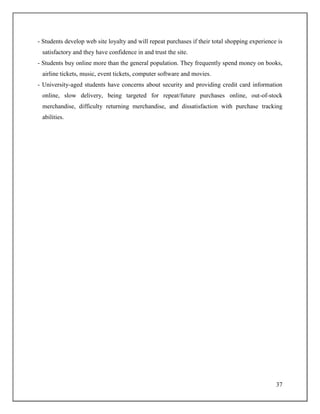 37
- Students develop web site loyalty and will repeat purchases if their total shopping experience is
satisfactory and they have confidence in and trust the site.
- Students buy online more than the general population. They frequently spend money on books,
airline tickets, music, event tickets, computer software and movies.
- University-aged students have concerns about security and providing credit card information
online, slow delivery, being targeted for repeat/future purchases online, out-of-stock
merchandise, difficulty returning merchandise, and dissatisfaction with purchase tracking
abilities.
 