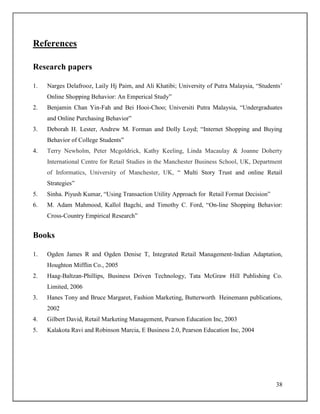 38
References
Research papers
1. Narges Delafrooz, Laily Hj Paim, and Ali Khatibi; University of Putra Malaysia, “Students‟
Online Shopping Behavior: An Emperical Study”
2. Benjamin Chan Yin-Fah and Bei Hooi-Choo; Universiti Putra Malaysia, “Undergraduates
and Online Purchasing Behavior”
3. Deborah H. Lester, Andrew M. Forman and Dolly Loyd; “Internet Shopping and Buying
Behavior of College Students”
4. Terry Newholm, Peter Mcgoldrick, Kathy Keeling, Linda Macaulay & Joanne Doherty
International Centre for Retail Studies in the Manchester Business School, UK, Department
of Informatics, University of Manchester, UK, “ Multi Story Trust and online Retail
Strategies”
5. Sinha. Piyush Kumar, “Using Transaction Utility Approach for Retail Format Decision”
6. M. Adam Mahmood, Kallol Bagchi, and Timothy C. Ford, “On-line Shopping Behavior:
Cross-Country Empirical Research”
Books
1. Ogden James R and Ogden Denise T, Integrated Retail Management-Indian Adaptation,
Houghton Mifflin Co., 2005
2. Haag-Baltzan-Phillips, Business Driven Technology, Tata McGraw Hill Publishing Co.
Limited, 2006
3. Hanes Tony and Bruce Margaret, Fashion Marketing, Butterworth Heinemann publications,
2002
4. Gilbert David, Retail Marketing Management, Pearson Education Inc, 2003
5. Kalakota Ravi and Robinson Marcia, E Business 2.0, Pearson Education Inc, 2004
 