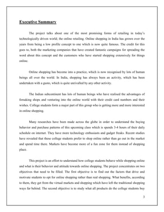 3
Executive Summary
The project talks about one of the most promising forms of retailing in today‟s
technologically driven world; the online retailing. Online shopping in India has grown over the
years from being a low profile concept to one which is now quite famous. The credit for this
goes to, both the marketing companies that have created fantastic campaigns for spreading the
word about this concept and the customers who have started shopping extensively for things
online.
Online shopping has become into a practice, which is now recognised by lots of human
beings all over the world. In India, shopping has always been an activity, which has been
undertaken with a gusto, which is quite unrivalled by any other activity.
The Indian subcontinent has lots of human beings who have realised the advantages of
forsaking shops and venturing into the online world with their credit card numbers and their
wishes. College students form a major part of this group who is getting more and more interested
in online shopping.
Many researches have been made across the globe in order to understand the buying
behavior and purchase patterns of this upcoming class which is spends 3-4 hours of their daily
schedule on internet. They have more technology enthusiasts and gadget freaks. Recent studies
have revealed that these college students prefer to shop online rather than go out in the market
and spend time there. Markets have become more of a fun zone for them instead of shopping
place.
This project is an effort to understand how college students behave while shopping online
and what is their behavior and attitude towards online shopping. The project concentrates on two
objectives that need to be filled. The first objective is to find out the factors that drive and
motivate students to opt for online shopping rather than real shopping. What benefits, according
to them, they get from the virtual markets and shopping which have left the traditional shopping
ways far behind. The second objective is to study what all products do the college students buy
 