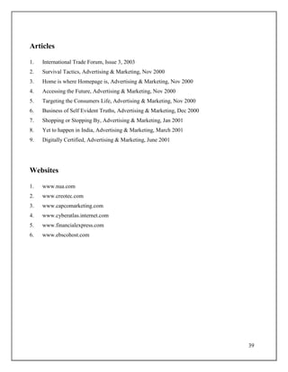39
Articles
1. International Trade Forum, Issue 3, 2003
2. Survival Tactics, Advertising & Marketing, Nov 2000
3. Home is where Homepage is, Advertising & Marketing, Nov 2000
4. Accessing the Future, Advertising & Marketing, Nov 2000
5. Targeting the Consumers Life, Advertising & Marketing, Nov 2000
6. Business of Self Evident Truths, Advertising & Marketing, Dec 2000
7. Shopping or Stopping By, Advertising & Marketing, Jan 2001
8. Yet to happen in India, Advertising & Marketing, March 2001
9. Digitally Certified, Advertising & Marketing, June 2001
Websites
1. www.nua.com
2. www.creotec.com
3. www.capcomarketing.com
4. www.cyberatlas.internet.com
5. www.financialexpress.com
6. www.ebscohost.com
 