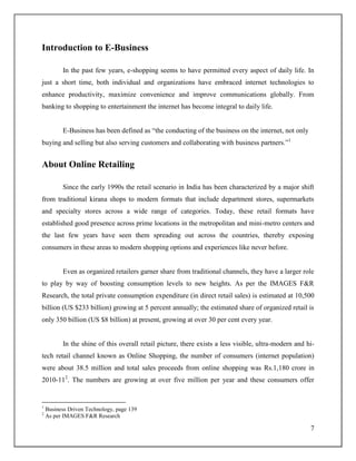 7
Introduction to E-Business
In the past few years, e-shopping seems to have permitted every aspect of daily life. In
just a short time, both individual and organizations have embraced internet technologies to
enhance productivity, maximize convenience and improve communications globally. From
banking to shopping to entertainment the internet has become integral to daily life.
E-Business has been defined as “the conducting of the business on the internet, not only
buying and selling but also serving customers and collaborating with business partners.”1
About Online Retailing
Since the early 1990s the retail scenario in India has been characterized by a major shift
from traditional kirana shops to modern formats that include department stores, supermarkets
and specialty stores across a wide range of categories. Today, these retail formats have
established good presence across prime locations in the metropolitan and mini-metro centers and
the last few years have seen them spreading out across the countries, thereby exposing
consumers in these areas to modern shopping options and experiences like never before.
Even as organized retailers garner share from traditional channels, they have a larger role
to play by way of boosting consumption levels to new heights. As per the IMAGES F&R
Research, the total private consumption expenditure (in direct retail sales) is estimated at 10,500
billion (US $233 billion) growing at 5 percent annually; the estimated share of organized retail is
only 350 billion (US $8 billion) at present, growing at over 30 per cent every year.
In the shine of this overall retail picture, there exists a less visible, ultra-modern and hi-
tech retail channel known as Online Shopping, the number of consumers (internet population)
were about 38.5 million and total sales proceeds from online shopping was Rs.1,180 crore in
2010-112
. The numbers are growing at over five million per year and these consumers offer
1
Business Driven Technology, page 139
2
As per IMAGES F&R Research
 