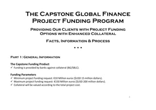 5
The Capstone Global Finance
Project Funding Program
Providing Our Clients with Project Funding
Options with Enhanced Collateral
Facts, Information & Process
  
Part 1: General Information
The Capstone Funding Product
 Funding is provided by banks against collateral (BG/SBLC).
Funding Parameters
 Minimum project funding request: €10 Million euros ($USD 15 million dollars).
 Maximum project funding request: €150 Million euros ($USD 200 million dollars).
 Collateral will be valued according to the total project cost.
 