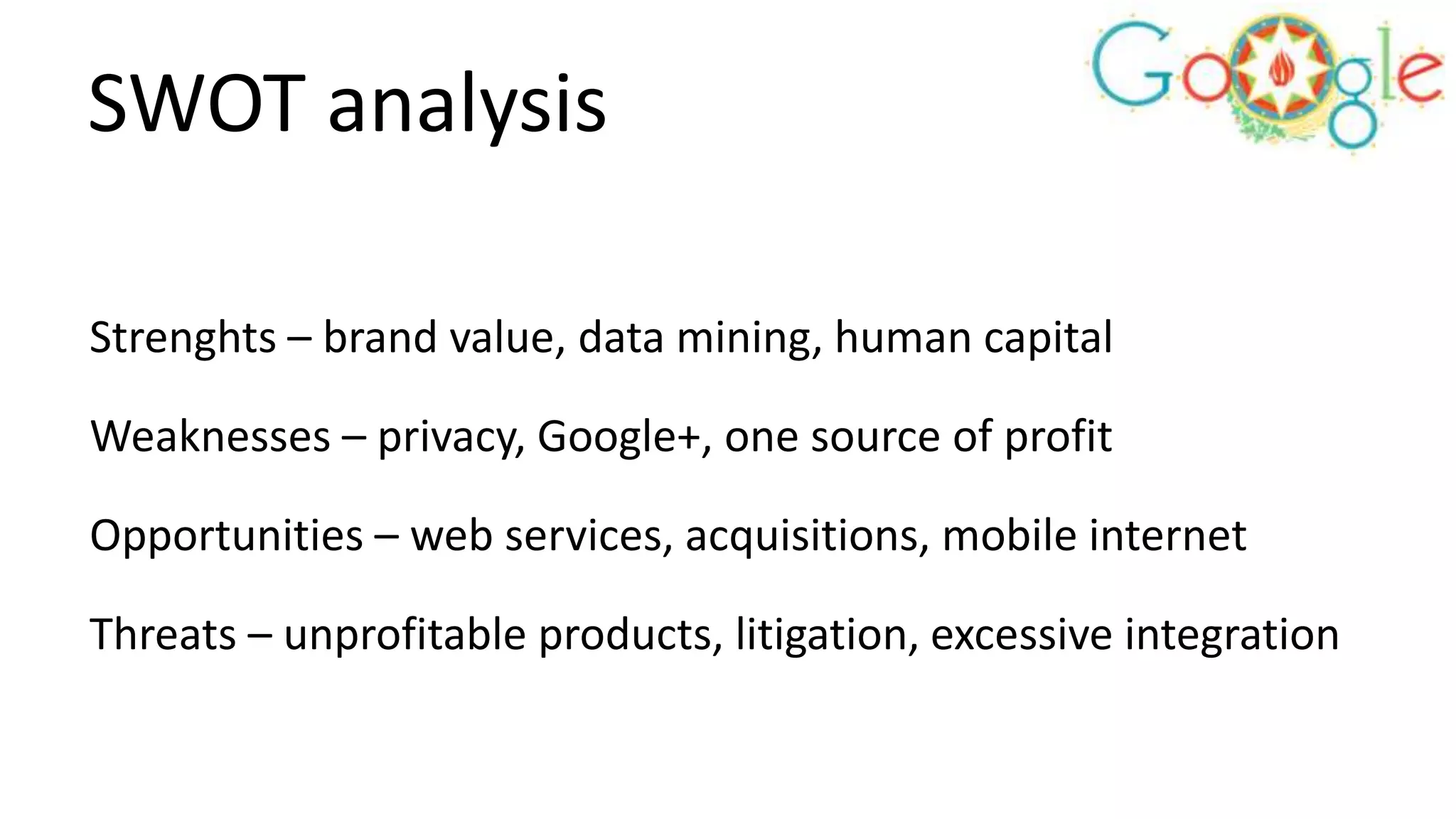 SWOT analysis
Strenghts – brand value, data mining, human capital
Weaknesses – privacy, Google+, one source of profit

Opportunities – web services, acquisitions, mobile internet
Threats – unprofitable products, litigation, excessive integration

 