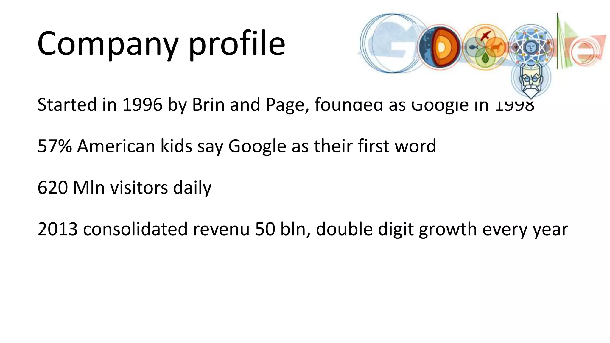 Company profile
Started in 1996 by Brin and Page, founded as Google in 1998
57% American kids say Google as their first word
620 Mln visitors daily
2013 consolidated revenu 50 bln, double digit growth every year

 