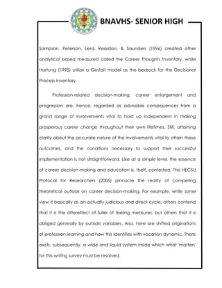 BNAVHS- SENIOR HIGH
Sampson, Peterson, Lenz, Reardon, & Saunders (1996) created other
analytical based measured called the Career Thoughts Inventory, while
Hartung (1995) utilize a Gestalt model as the bedrock for the Decisional
Process Inventory.
Profession-related decision-making, career enlargement and
progression are, hence, regarded as advisable consequences from a
grand range of involvements vital to hold up independent in making
prosperous career change throughout their own lifetimes. Still, attaining
clarity about the accurate nature of the involvements vital to attain these
outcomes, and the conditions necessary to support their successful
implementation is not straightforward. Like at a simple level, the essence
of career decision-making and education is, itself, contested. The HECSU
Protocol for Researchers (2005) pinnacle the reality of competing
theoretical outlook on career decision-making. For example, while some
view it basically as an actually judicious and direct cycle, others contend
that it is the aftereffect of fuller of feeling measures, but others that it is
obliged generally by outside variables. Also, here are shifted originations
of profession learning and how this identifies with vocation dynamic. There
exists, subsequently, a wide and liquid system inside which what 'matters'
for this writing survey must be resolved.
 
