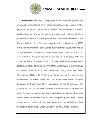 BNAVHS- SENIOR HIGH
Environment assumes a huge part in the vocation position the
understudy accomplishes from various perspectives. The climate that is
spoken about here is a factor that is utilized to sustain choices in vocation
decision. Sex, for instance has assumed a huge part in this climate. In a
proclamation delivered to the push on the 30th commemoration of the
Title IX notwithstanding of the sex separation, Marcia Greenberger (2002)
of the National Women's Law Center expressed that young men are as
yet being guided toward the conventional 'male' positions, which are
more lucrative. Young ladies are as yet expected to group into the
customary fields of cosmetology, childcare, and other comparative
positions. In Florida for instance, "99% of the understudies in cosmetology
are female, while 100% of the understudies taking pipes are male"
(Greenberger, 2002, p. 2). While it ought to be noticed that claims were
documented in these cases, not all states were liable of gross
disappointment with respect to specialized school to integrate the
positions to both of the sexes. Schools in certain states have had the
option to make a superior showing in establishing a superior climate for
understudies who need to cross sex lines while picking a vocation. Abilities
present in guys and females the same have been demonstrative of their
professional advantages. Grace Laleger, in her Ph.D. thesis, set out to
 