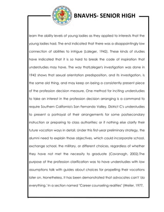 BNAVHS- SENIOR HIGH
learn the ability levels of young ladies as they applied to interests that the
young ladies had. The end indicated that there was a disappointingly low
connection of abilities to intrigue (Laleger, 1942). These kinds of studies
have indicated that it is so hard to break the code of inspiration that
understudies may have. The way thatLaleger's investigation was done in
1942 shows that sexual orientation predisposition, and its investigation, is
the same old thing, and may keep on being a consistently present piece
of the profession decision measure. One method for inciting understudies
to take an interest in the profession decision arranging is a command to
require Southern California's San Fernando Valley, District C's understudies
to present a portrayal of their arrangements for some postsecondary
instruction or preparing to class authorities; or if nothing else clarify their
future vocation ways in detail. Under this first-year preliminary strategy, the
alumni need to explain those objectives, which could incorporate school,
exchange school, the military, or different choices, regardless of whether
they have not met the necessity to graduate (Cavanagh, 2002).The
purpose of the profession clarification was to have understudies with low
assumptions talk with guides about choices for propelling their vocations
later on. Nonetheless, it has been demonstrated that advocates can't 'do
everything.' In a section named "Career counseling realities" (Weiler, 1977,
 