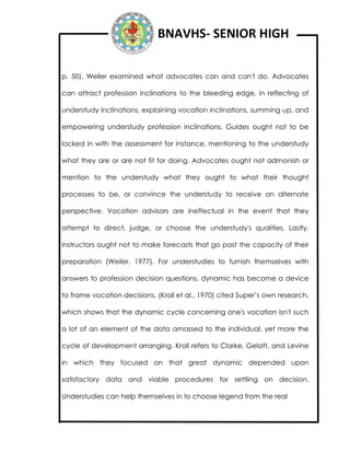 BNAVHS- SENIOR HIGH
p. 50), Weiler examined what advocates can and can't do. Advocates
can attract profession inclinations to the bleeding edge, in reflecting of
understudy inclinations, explaining vocation inclinations, summing up, and
empowering understudy profession inclinations. Guides ought not to be
locked in with the assessment for instance, mentioning to the understudy
what they are or are not fit for doing. Advocates ought not admonish or
mention to the understudy what they ought to what their thought
processes to be, or convince the understudy to receive an alternate
perspective. Vocation advisors are ineffectual in the event that they
attempt to direct, judge, or choose the understudy's qualities. Lastly,
instructors ought not to make forecasts that go past the capacity of their
preparation (Weiler, 1977). For understudies to furnish themselves with
answers to profession decision questions, dynamic has become a device
to frame vocation decisions. (Kroll et al., 1970) cited Super’s own research,
which shows that the dynamic cycle concerning one's vocation isn't such
a lot of an element of the data amassed to the individual, yet more the
cycle of development arranging. Kroll refers to Clarke, Gelatt, and Levine
in which they focused on that great dynamic depended upon
satisfactory data and viable procedures for settling on decision.
Understudies can help themselves in to choose legend from the real
 
