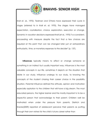 BNAVHS- SENIOR HIGH
Kroll et. al., 1970). Tiedman and O'Hara have expressed their cycle in
stages (referred to in Kroll et. al. 1970). The stages have managed
expectation, crystallization, choice, explanation, execution or change.
Dynamic in vocation decisions expressed Kroll (et al., 1970) "is a consistent,
proceeding with measure despite the fact that a few choices are
required at this point that can be changed later just at extraordinary
enthusiastic, time, or monetary expenses to the decider" (p. 137).
Influences typically means to affect or change someone or
something in an indirect but usually important way. Influences is the most
valuable concepts in our life, sometimes it depicts on the situation that
relate in our study. Influence undergo to our study, to knowing the
concepts of the student chasing their career choice in the possibility
situation. Parental Influence defined the attitude, opinion and motivation
especially aspiration to the children that will have a big dream. The most
educated persons, the higher learner and the mostly important is to be a
respectful person that acknowledge to their parent. Children well be
motivated when under the pressure from parents. Dietrich and
Kracke(2009) reported of adolescent perceive their parents as putting
through their own wishes for the child’s future career rather than
 