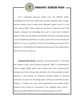 BNAVHS- SENIOR HIGH
This is important because studies show the different ability,
knowledge and show that adolescent who feel competent about career
decision-making, tend to make more enjoyable career choices in a life
short. (kenler 2004). Parent influence the level of educator that their
children achieved; the knowledge they want to work hard in different
aspect of their lives; the beliefs and attitudes that given a valuable person
cause motivational experiences to get succeed. Most of this learned are
getting to move up, getting to absorb the knowledge and giving them
aspirations to their parents that really proud because of their expectations
that is continuous to grow up.
Socioeconomic factors, therefore, also are important in motivating
the scholars to form career decisions (Sukovieff, 1989). A comprehensive
study by Ngesi (2003) reports that students from poor socioeconomic
backgrounds made wrong career decisions, and chose professions which
required a fast duration of coaching, primarily thanks to financial
constraints. because the old adage goes, nothing succeeds like success,
similarly, a student who fare well academically have better career
prospects and choices as compared to the struggling ones. Hoover –
Dempsey &Sadler (2000) assert that a well-read person has more
 