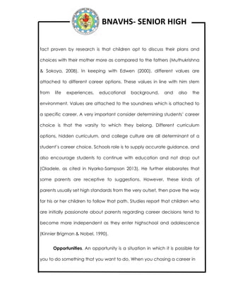 BNAVHS- SENIOR HIGH
fact proven by research is that children opt to discuss their plans and
choices with their mother more as compared to the fathers (Muthukrishna
& Sokoya, 2008). In keeping with Edwen (2000), different values are
attached to different career options. These values in line with him stem
from life experiences, educational background, and also the
environment. Values are attached to the soundness which is attached to
a specific career. A very important consider determining students’ career
choice is that the varsity to which they belong. Different curriculum
options, hidden curriculum, and college culture are all determinant of a
student’s career choice. Schools role is to supply accurate guidance, and
also encourage students to continue with education and not drop out
(Oladele, as cited in Nyarko-Sampson 2013). He further elaborates that
some parents are receptive to suggestions. However, these kinds of
parents usually set high standards from the very outset, then pave the way
for his or her children to follow that path. Studies report that children who
are initially passionate about parents regarding career decisions tend to
become more independent as they enter highschool and adolescence
(Kinnier Brigman & Nobel, 1990).
Opportunities. An opportunity is a situation in which it is possible for
you to do something that you want to do. When you chosing a career in
 