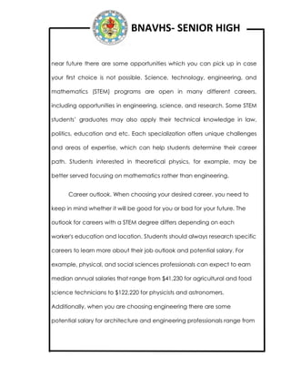 BNAVHS- SENIOR HIGH
near future there are some opportunities which you can pick up in case
your first choice is not possible. Science, technology, engineering, and
mathematics (STEM) programs are open in many different careers,
including opportunities in engineering, science, and research. Some STEM
students’ graduates may also apply their technical knowledge in law,
politics, education and etc. Each specialization offers unique challenges
and areas of expertise, which can help students determine their career
path. Students interested in theoretical physics, for example, may be
better served focusing on mathematics rather than engineering.
Career outlook. When choosing your desired career, you need to
keep in mind whether it will be good for you or bad for your future. The
outlook for careers with a STEM degree differs depending on each
worker's education and location. Students should always research specific
careers to learn more about their job outlook and potential salary. For
example, physical, and social sciences professionals can expect to earn
median annual salaries that range from $41,230 for agricultural and food
science technicians to $122,220 for physicists and astronomers.
Additionally, when you are choosing engineering there are some
potential salary for architecture and engineering professionals range from
 